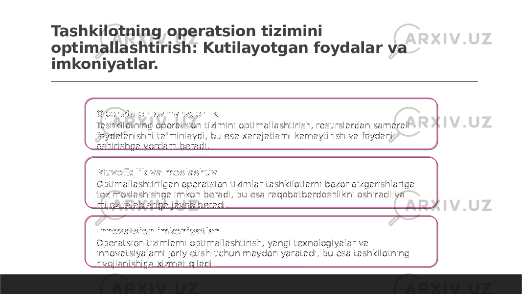 Tashkilotning operatsion tizimini optimallashtirish: Kutilayotgan foydalar va imkoniyatlar. Operatsion samaradorlik Tashkilotning operatsion tizimini optimallashtirish, resurslardan samarali foydalanishni ta&#39;minlaydi, bu esa xarajatlarni kamaytirish va foydani oshirishga yordam beradi. Muvofiqlik va moslashuv Optimallashtirilgan operatsion tizimlar tashkilotlarni bozor o&#39;zgarishlariga tez moslashishga imkon beradi, bu esa raqobatbardoshlikni oshiradi va mijoz talablariga javob beradi. Innovatsion imkoniyatlar Operatsion tizimlarni optimallashtirish, yangi texnologiyalar va innovatsiyalarni joriy etish uchun maydon yaratadi, bu esa tashkilotning rivojlanishiga xizmat qiladi. 