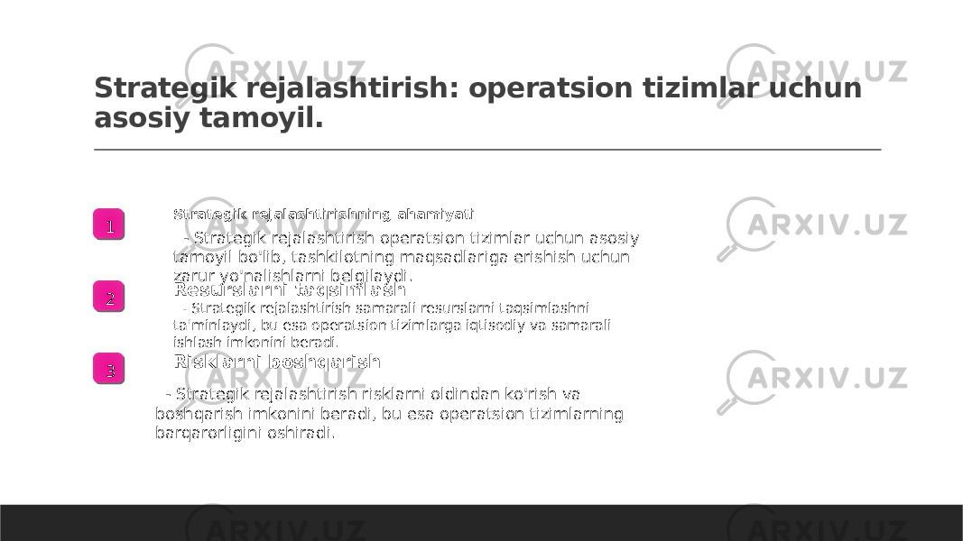 Strategik rejalashtirish: operatsion tizimlar uchun asosiy tamoyil. 1 Strategik rejalashtirishning ahamiyati - Strategik rejalashtirish operatsion tizimlar uchun asosiy tamoyil bo&#39;lib, tashkilotning maqsadlariga erishish uchun zarur yo&#39;nalishlarni belgilaydi. 2 Resurslarni taqsimlash - Strategik rejalashtirish samarali resurslarni taqsimlashni ta&#39;minlaydi, bu esa operatsion tizimlarga iqtisodiy va samarali ishlash imkonini beradi. 3 Risklarni boshqarish - Strategik rejalashtirish risklarni oldindan ko&#39;rish va boshqarish imkonini beradi, bu esa operatsion tizimlarning barqarorligini oshiradi. 