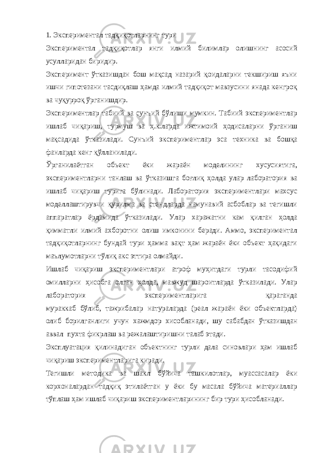 1. Экспериментал тадқиқотларнинг тури Экспериментал тадқиқотлар янги илмий билимлар олишнинг асосий усулларидан биридир. Эксперимент ўтказишдан бош мақсад назарий қоидаларни текшириш яъни ишчи гипотезани тасдиқлаш ҳамда илмий тадқиқот мавзусини янада кенгроқ ва чуқурроқ ўрганишдир. Экспериментлар табиий ва сунъий бўлиши мумкин. Табиий экспериментлар ишлаб чиқариш, турмуш ва ҳ.к.ларда ижтимоий ҳодисаларни ўрганиш мақсадида ўтказилади. Сунъий экспе риментлар эса техника ва бошқа фанларда кенг қўлланилади. Ўрганилаётган объект ёки жараён моделининг хусусиятига, экспериментларни танлаш ва ўтказишга боғлиқ ҳолда улар лаборатория ва ишлаб чиқариш турига бўлинади. Лаборатория экспериментлари махсус моделлаштирувчи қурилма ва стендларда намунавий асбоблар ва тегишли аппаратлар ёрдамида ўтказилади. Улар харажатни кам қилган ҳолда қимматли илмий ахборотни олиш имконини беради. Аммо, экспериментал тадқиқотларнинг бундай тури ҳамма вақт ҳам жараён ёки объект ҳақидаги маълумотларни тўлиқ акс эттира олмайди. Ишлаб чиқариш экспериментлари атроф муҳитдаги турли тасодифий омилларни ҳисобга олган ҳолда, мавжуд шароитларда ўтказилади. Улар лаборатория экспериментларига қараганда мураккаб бўлиб, тажрибалар натураларда (реал жараён ёки объектларда) олиб борилганлиги учун хажмдор хисобланади, шу сабабдан ўтказишдан аввал пухта фикрлаш ва режалаштиришни талаб этади. Эксплуатация қилинадиган объектнинг турли дала синовлари ҳам ишлаб чиқариш экспериментларига киради. Тегишли методика ва шакл бўйича ташкилотлар, муассасалар ёки корхоналардан тадқиқ этилаётган у ёки бу масала бўйича материаллар тўплаш ҳам ишлаб чиқариш экспериментларининг бир тури ҳисобланади. 