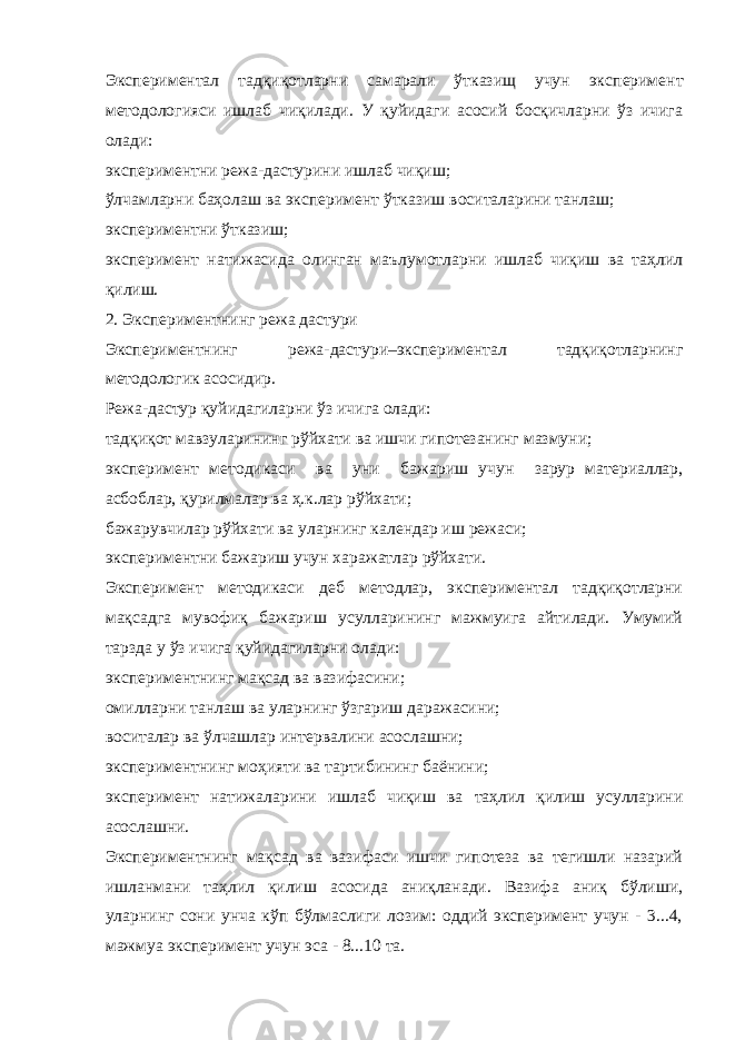 Экспериментал тадқиқотларни самарали ўтказищ учун экс перимент методологияси ишлаб чиқилади. У қуйидаги асосий босқичларни ўз ичига олади: экспериментни режа-дастурини ишлаб чиқиш; ўлчамларни баҳолаш ва эксперимент ўтказиш воситаларини танлаш; экспериментни ўтказиш; эксперимент натижасида олинган маълумотларни ишлаб чиқиш ва таҳлил қилиш. 2. Экспериментнинг режа дастури Экспериментнинг режа-дастури–экспериментал тадқиқотларнинг методологик асосидир. Режа-дастур қуйидагиларни ўз ичига олади: тадқиқот мавзуларининг рўйхати ва ишчи гипотезанинг мазмуни; эксперимент методикаси ва уни бажариш учун зарур материаллар, асбоблар, қурилмалар ва ҳ.к.лар рўйхати; бажарувчилар рўйхати ва уларнинг календар иш режаси; экспериментни бажариш учун харажатлар рўйхати. Эксперимент методикаси деб методлар, экспериментал тадқиқотларни мақсадга мувофиқ бажариш усулларининг мажмуига айтилади. Умумий тарзда у ўз ичига қуйидагиларни олади: экспериментнинг мақсад ва вазифасини; омилларни танлаш ва уларнинг ўзгариш даражасини; воситалар ва ўлчашлар интервалини асослашни; экспериментнинг моҳияти ва тартибининг баёнини; эксперимент натижаларини ишлаб чиқиш ва таҳлил қилиш усулларини асослашни. Экспериментнинг мақсад ва вазифаси ишчи гипотеза ва тегишли назарий ишланмани таҳлил қилиш асосида аниқланади. Вазифа аниқ бўлиши, уларнинг сони унча кўп бўлмаслиги лозим: оддий эксперимент учун - 3...4, мажмуа эксперимент учун эса - 8...10 та. 