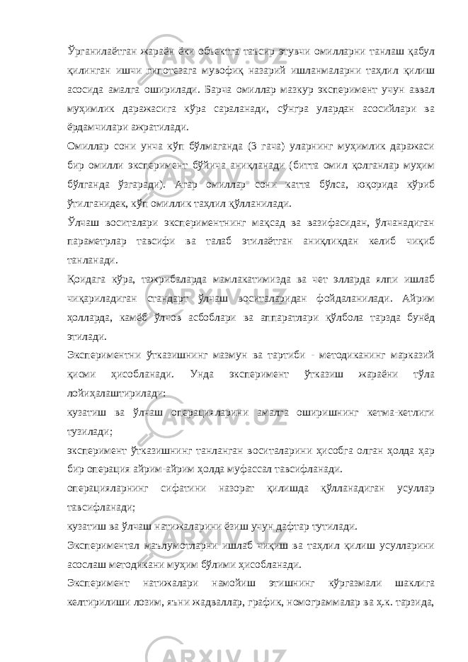 Ўрганилаётган жараён ёки объектга таъсир этувчи омилларни танлаш қабул қилинган ишчи гипотезага мувофиқ назарий ишланмаларни таҳлил қилиш асосида амалга оширилади. Барча омиллар мазкур эксперимент учун аввал муҳимлик даражасига кўра сараланади, сўнгра улардан асосийлари ва ёрдамчилари ажратилади. Омиллар сони унча кўп бўлмаганда (3 гача) уларнинг муҳимлик даражаси бир омилли эксперимент бўйича аниқланади (битта омил қолганлар муҳим бўлганда ўзгаради). Агар омиллар сони катта бўлса, юқорида кўриб ўтилганидек, кўп омиллик таҳлил қўлланилади. Ўлчаш воситалари экспериментнинг мақсад ва вазифасидан, ўлчанадиган параметрлар тавсифи ва талаб этилаётган аниқликдан келиб чиқиб танланади. Қоидага кўра, тажрибаларда мамлакатимизда ва чет элларда ялпи ишлаб чиқариладиган стандарт ўлчаш воситаларидан фойдаланилади. Айрим ҳолларда, камёб ўлчов асбоблари ва аппаратлари қўлбола тарзда бунёд этилади. Экспериментни ўтказишнинг мазмун ва тартиби - методиканинг марказий қисми ҳисобланади. Унда эксперимент ўтказиш жараёни тўла лойиҳалаштирилади: кузатиш ва ўлчаш операцияларини амалга оширишнинг кетма-кетлиги тузилади; эксперимент ўтказишнинг танланган воситаларини ҳисобга олган ҳолда ҳар бир операция айрим-айрим ҳолда муфассал тавсифланади. операцияларнинг сифатини назорат қилишда қўлланадиган усуллар тавсифланади; кузатиш ва ўлчаш натижаларини ёзиш учун дафтар тутилади. Экспериментал маълумотларни ишлаб чиқиш ва таҳлил қилиш усулларини асослаш методикани муҳим бўлими ҳисобланади. Эксперимент натижалари намойиш этишнинг кўргазмали шаклига келтирилиши лозим, яъни жадваллар, график, номограммалар ва ҳ.к. тарзида, 