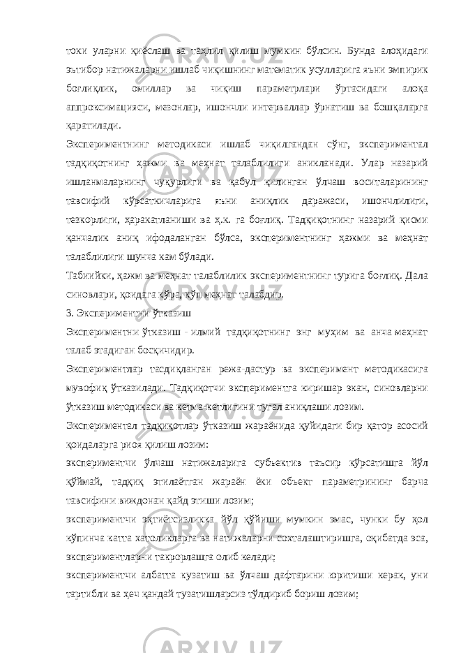 токи уларни қиёслаш ва таҳлил қилиш мумкин бўлсин. Бунда алоҳидаги эътибор натижаларни ишлаб чиқишнинг математик усулларига яъни эмпирик боғлиқлик, омиллар ва чиқиш параметрлари ўртасидаги алоқа аппроксимацияси, мезонлар, ишончли интерваллар ўрнатиш ва бошқаларга қаратилади. Экспериментнинг методикаси ишлаб чиқилгандан сўнг, экспериментал тадқиқотнинг ҳажми ва меҳнат талаблилиги аникланади. Улар назарий ишланмаларнинг чуқурлиги ва қабул қилинган ўлчаш воситаларининг тавсифий кўрсаткичларига яъни аниқлик даражаси, ишончлилиги, тезкорлиги, ҳаракатланиши ва ҳ.к. га боғлиқ. Тадқиқотнинг назарий қисми қанчалик аниқ ифодаланган бўлса, экспериментнинг ҳажми ва меҳнат талаблилиги шунча кам бўлади. Табиийки, ҳажм ва меҳнат талаблилик экспериментнинг турига боғлиқ. Дала синовлари, қоидага кўра, кўп меҳнат талабдир. 3. Экспериментни ўтказиш Экспериментни ўтказиш - илмий тадқиқотнинг энг муҳим ва анча меҳнат талаб этадиган босқичидир. Экспериментлар тасдиқланган режа-дастур ва эксперимент методикасига мувофиқ ўтказилади. Тадқиқотчи экспериментга киришар экан, синовларни ўтказиш методикаси ва кетма-кетлигини тугал аниқлаши лозим. Экспериментал тадқиқотлар ўтказиш жараёнида қуйидаги бир қатор асосий қоидаларга риоя қилиш лозим: экспериментчи ўлчаш натижаларига субъектив таъсир кўрсатишга йўл қўймай, тадқиқ этилаётган жараён ёки объект параметрининг барча тавсифини виждонан қайд этиши лозим; экспериментчи эҳтиётсизликка йўл қўйиши мумкин эмас, чунки бу ҳол кўпинча катта хатоликларга ва натижаларни сохталаштиришга, оқибатда эса, экспериментларни такрорлашга олиб келади; экспериментчи албатта кузатиш ва ўлчаш дафтарини юритиши керак, уни тартибли ва ҳеч қандай тузатишларсиз тўлдириб бориш лозим; 