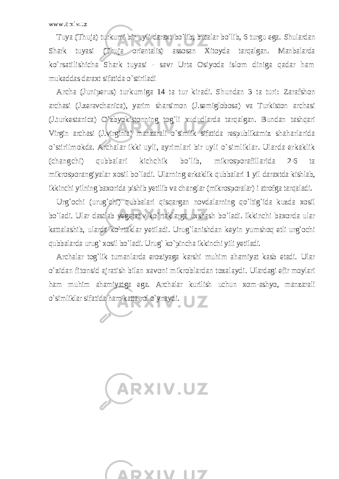 www.arxiv.uz Tuya (Thuja) turkumi bir uyli daraxt bo`lib, butalar bo`lib, 6 turgu ega. Shulardan Shark tuyasi (Thuja orientalis) assosan Xitoyda tarqalgan. Manbalarda ko`rsatilishicha Shark tuyasi - savr Urta Osiyoda islom diniga qadar ham mukaddas daraxt sifatida o`stiriladi Archa (Juniperus) turkumiga 14 ta tur kiradi. Shundan 3 ta turi: Zarafshon archasi (J.zeravchanica), yarim sharsimon (J.semiglobosa) va Turkiston archasi (J.turkestanica) O`zbyokistonning tog`li xududlarda tarqalgan. Bundan tashqari Virgin archasi (J.virginia) manzarali o`simlik sifatida respublikamiz shaharlarida o`stirilmokda. Archalar ikki uyli, ayrimlari bir uyli o`simliklar. Ularda erkaklik (changchi) qubbalari kichchik bo`lib, mikrosporafillarida 2-6 ta mikrosporangiyalar xosil bo`ladi. Ularning erkaklik qubbalari 1 yil daraxtda kishlab, ikkinchi yilning baxorida pishib yetilib va changlar (mikrosporalar) i atrofga tarqaladi. Urg`ochi (urug`chi) qubbalari qisqargan novdalarning qo`ltig`ida kuzda xosil bo`ladi. Ular dastlab vegetativ ko`rtaklarga uxshash bo`ladi. Ikkinchi baxorda ular kattalashib, ularda ko`rtaklar yetiladi. Urug`lanishdan keyin yumshoq etli urg`ochi qubbalarda urug` xosil bo`ladi. Urug` ko`pincha ikkinchi yili yetiladi. Archalar tog`lik tumanlarda eroziyaga karshi muhim ahamiyat kasb etadi. Ular o`zidan fitonsid ajratish bilan xavoni mikroblardan tozalaydi. Ulardagi efir moylari ham muhim ahamiyatga ega. Archalar kurilish uchun xom-ashyo, manzarali o`simliklar sifatida ham katta rol o`ynaydi. 