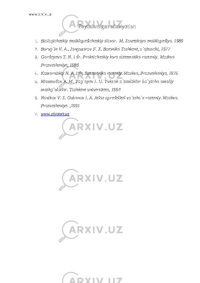 www.arxiv.uz Foydalanilgan adabiyotlar : 1. Biologicheskiy ensiklopedicheskiy slovar. M. Sovetskaya ensiklopediya. 1989 2. Burug`in V. A., Janguzarov F. X. Botanika Toshkent, o`qituvchi, 1977 3. Gordeyeva T. N. i dr. Prakticheskiy kurs sistematika rasteniy. Moskva Prosvesheniye, 1986 4. Komarniskiy N. A. i dr. Sistematika rasteniy. Moskva, Prosvesheniye, 1975 5. Maxmudov A. M. Tog`ayev I. U. Yuksak o`simliklar bo`yicha amaliy mashg`ulotlar. Toshkent universiteta, 1994 6. Novikov V. S. Gubanov I. A. Atlas opredelitel vo`ssho`x rasteniy. Moskva. Prosvesheniye. ,1991 7. www.ziyonet.uz 