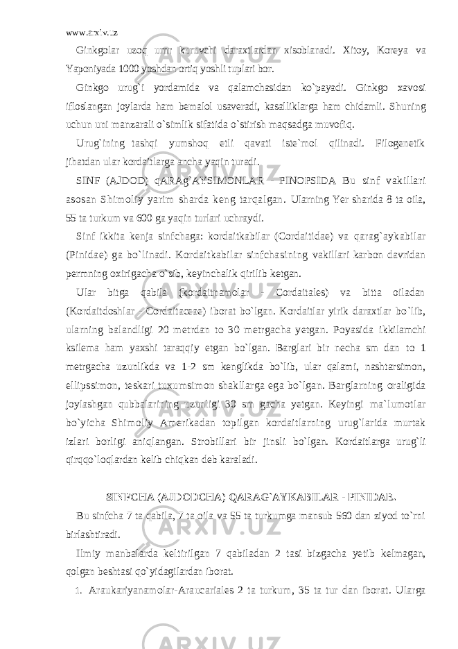 www.arxiv.uz Ginkgolar uzoq umr kuruvchi daraxtlardan xisoblanadi. Xitoy, Koreya va Yaponiyada 1000 yoshdan ortiq yoshli tuplari bor. Ginkgo urug`i yordamida va qalamchasidan ko`payadi. Ginkgo xavosi ifloslangan joylarda ham bemalol usaveradi, kasalliklarga ham chidamli. Shuning uchun uni manzarali o`simlik sifatida o`stirish maqsadga muvofiq. Urug`ining tashqi yumshoq etli qavati iste`mol qilinadi. Filogenetik jihatdan ular kordaitlarga ancha yaqin turadi. SINF (AJDOD) qARAg`AYSIMONLAR - PINOPSIDA Bu sinf vakillari asosan Shimoliy yarim sharda keng tarqalgan. Ularning Yer sharida 8 ta oila, 55 ta turkum va 600 ga yaqin turlari uchraydi. Sinf ikkita kenja sinfchaga: kordaitkabilar (Cordaitidae) va qarag`aykabilar (Pinidae) ga bo`linadi. Kordaitkabilar sinfchasining vakillari karbon davridan permning oxirigacha o`sib, keyinchalik qirilib ketgan. Ular bitga qabila (kordaitnamolar - Cordaitales) va bitta oiladan (Kordaitdoshlar - Cordaitaceae) iborat bo`lgan. Kordaitlar yirik daraxtlar bo`lib, ularning balandligi 20 metrdan to 30 metrgacha yetgan. Poyasida ikkilamchi ksilema ham yaxshi taraqqiy etgan bo`lgan. Barglari bir necha sm dan to 1 metrgacha uzunlikda va 1-2 sm kenglikda bo`lib, ular qalami, nashtarsimon, ellipssimon, teskari tuxumsimon shakllarga ega bo`lgan. Barglarning oraligida joylashgan qubbalarining uzunligi 30 sm gacha yetgan. Keyingi ma`lumotlar bo`yicha Shimoliy Amerikadan topilgan kordaitlarning urug`larida murtak izlari borligi aniqlangan. Strobillari bir jinsli bo`lgan. Kordaitlarga urug`li qirqqo`loqlardan kelib chiqkan deb karaladi. SINFCHA (AJDODCHA) QARAG`AYKABILAR - PINIDAE. Bu sinfcha 7 ta qabila, 7 ta oila va 55 ta turkumga mansub 560 dan ziyod to`rni birlashtiradi. Ilmiy manbalarda keltirilgan 7 qabiladan 2 tasi bizgacha yetib kelmagan, qolgan beshtasi qo`yidagilardan iborat. 1. Araukariyanamolar-Araucariales 2 ta turkum, 35 ta tur dan iborat . Ularga 