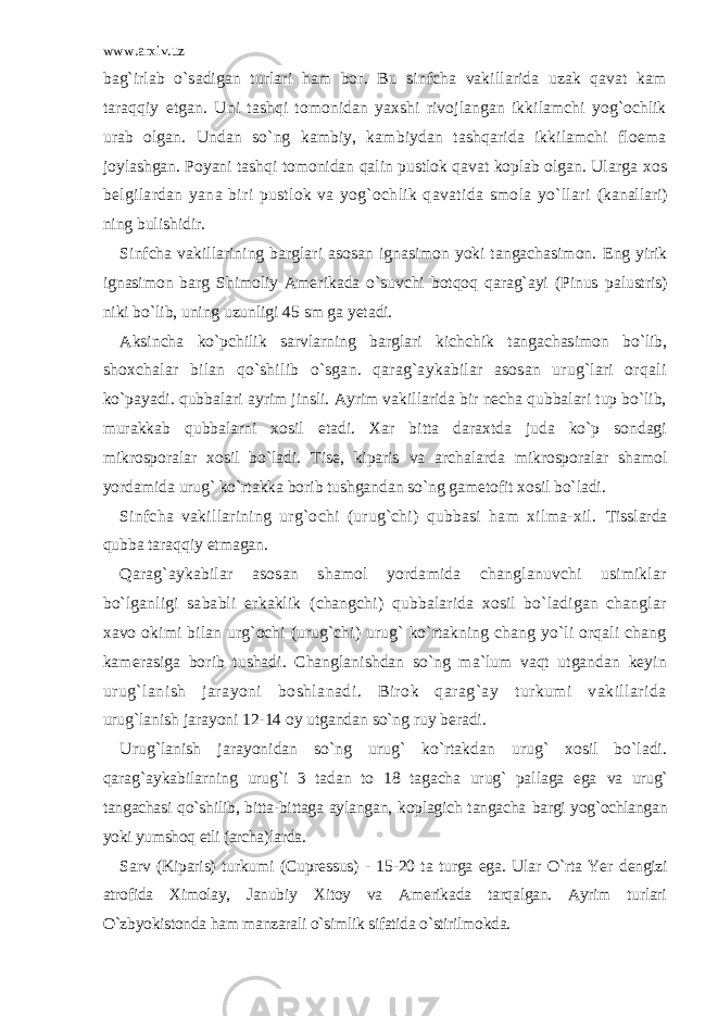 www.arxiv.uz bag`irlab o`sadigan turlari ham bor. Bu sinfcha vakillarida uzak qavat kam taraqqiy etgan. Uni tashqi tomonidan yaxshi rivojlangan ikkilamchi yog`ochlik urab olgan. Undan so`ng kambiy, kambiydan tashqarida ikkilamchi floema joylashgan. Poyani tashqi tomonidan qalin pustlok qavat koplab olgan. Ularga xos belgilardan yana biri pustlok va yog`ochlik qavatida smola yo`llari (kanallari) ning bulishidir. Sinfcha vakillarining barglari asosan ignasimon yoki tangachasimon. Eng yirik ignasimon barg Shimoliy Amerikada o`suvchi botqoq qarag`ayi (Pinus palustris) niki bo`lib, uning uzunligi 45 sm ga yetadi. Aksincha ko`pchilik sarvlarning barglari kichchik tangachasimon bo`lib, shoxchalar bilan qo`shilib o`sgan. qarag`aykabilar asosan urug`lari orqali ko`payadi. qubbalari ayrim jinsli. Ayrim vakillarida bir necha qubbalari tup bo`lib, murakkab qubbalarni xosil etadi. Xar bitta daraxtda juda ko`p sondagi mikrosporalar xosil bo`ladi. Tise, kiparis va archalarda mikrosporalar shamol yordamida urug` ko`rtakka borib tushgandan so`ng gametofit xosil bo`ladi. Sinfcha vakillarining urg`ochi (urug`chi) qubbasi ham xilma-xil. Tisslarda qubba taraqqiy etmagan. Qarag`aykabilar asosan shamol yordamida changlanuvchi usimiklar bo`lganligi sababli erkaklik (changchi) qubbalarida xosil bo`ladigan changlar xavo okimi bilan urg`ochi (urug`chi) urug` ko`rtakning chang yo`li orqali chang kamerasiga borib tushadi. Changlanishdan so`ng ma`lum vaqt utgandan keyin urug`lanish jarayoni boshlanadi. Birok qarag`ay turkumi vakillarida urug`lanish jarayoni 12-14 oy utgandan so`ng ruy beradi. Urug`lanish jarayonidan so`ng urug` ko`rtakdan urug` xosil bo`ladi. qarag`aykabilarning urug`i 3 tadan to 18 tagacha urug` pallaga ega va urug` tangachasi qo`shilib, bitta-bittaga aylangan, koplagich tangacha bargi yog`ochlangan yoki yumshoq etli (archa)larda. Sarv (Kiparis) turkumi (Cupressus) - 15-20 ta turga ega. Ular O`rta Yer dengizi atrofida Ximolay, Janubiy Xitoy va Amerikada tarqalgan. Ayrim turlari O`zbyokistonda ham manzarali o`simlik sifatida o`stirilmokda. 