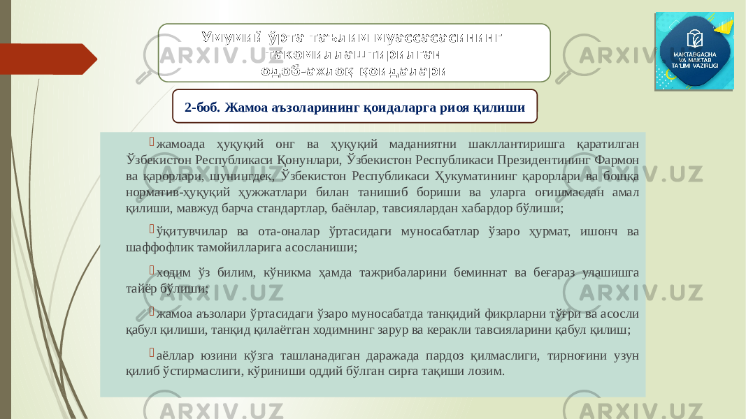  жамоада ҳуқуқий онг ва ҳуқуқий маданиятни шакллантиришга қаратилган Ўзбекистон Республикаси Қонунлари, Ўзбекистон Республикаси Президентининг Фармон ва қарорлари, шунингдек, Ўзбекистон Республикаси Ҳукуматининг қарорлари ва бошқа норматив-ҳуқуқий ҳужжатлари билан танишиб бориши ва уларга оғишмасдан амал қилиши, мавжуд барча стандартлар, баёнлар, тавсиялардан хабардор бўлиши;  ўқитувчилар ва ота-оналар ўртасидаги муносабатлар ўзаро ҳурмат, ишонч ва шаффофлик тамойилларига асосланиши;  ходим ўз билим, кўникма ҳамда тажрибаларини беминнат ва беғараз улашишга тайёр бўлиши;  жамоа аъзолари ўртасидаги ўзаро муносабатда танқидий фикрларни тўғри ва асосли қабул қилиши, танқид қилаётган ходимнинг зарур ва керакли тавсияларини қабул қилиш;  аёллар юзини кўзга ташланадиган даражада пардоз қилмаслиги, тирноғини узун қилиб ўстирмаслиги, кўриниши оддий бўлган сирға тақиши лозим. Умумий ўрта таълим муассасасининг такомиллаштирилган одоб-ахлоқ қоидалари 2-боб. Жамоа аъзоларининг қоидаларга риоя қилиши 