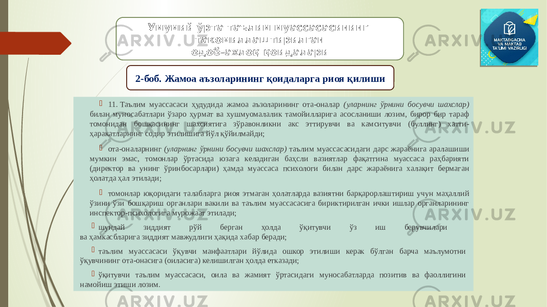  11. Таълим муассасаси ҳудудида жамоа аъзоларининг ота-оналар (уларнинг ўрнини босувчи шахслар) билан муносабатлари ўзаро ҳурмат ва хушмуомалалик тамойилларига асосланиши лозим, бирор бир тараф томонидан бошқасининг шахсиятига зўравонликни акс эттирувчи ва камситувчи (буллинг) хатти- ҳаракатларнинг содир этилишига йўл қўйилмайди;  ота-оналарнинг (уларнинг ўрнини босувчи шахслар) таълим муассасасидаги дарс жараёнига аралашиши мумкин эмас, томонлар ўртасида юзага келадиган баҳсли вазиятлар фақатгина муассаса раҳбарияти (директор ва унинг ўринбосарлари) ҳамда муассаса психологи билан дарс жараёнига халақит бермаган ҳолатда ҳал этилади;  томонлар юқоридаги талабларга риоя этмаган ҳолатларда вазиятни барқарорлаштириш учун маҳаллий ўзини ўзи бошқариш органлари вакили ва таълим муассасасига бириктирилган ички ишлар органларининг инспектор-психологига мурожаат этилади;  шундай зиддият рўй берган ҳолда ўқитувчи ўз иш берувчилари ва ҳамкасбларига зиддият мавжудлиги ҳақида хабар беради;  таълим муассасаси ўқувчи манфаатлари йўлида ошкор этилиши керак бўлган барча маълумотни ўқувчининг ота-онасига (оиласига) келишилган ҳолда етказади;  ўқитувчи таълим муассасаси, оила ва жамият ўртасидаги муносабатларда позитив ва фаоллигини намойиш этиши лозим. Умумий ўрта таълим муассасасининг такомиллаштирилган одоб-ахлоқ қоидалари 2-боб. Жамоа аъзоларининг қоидаларга риоя қилиши 