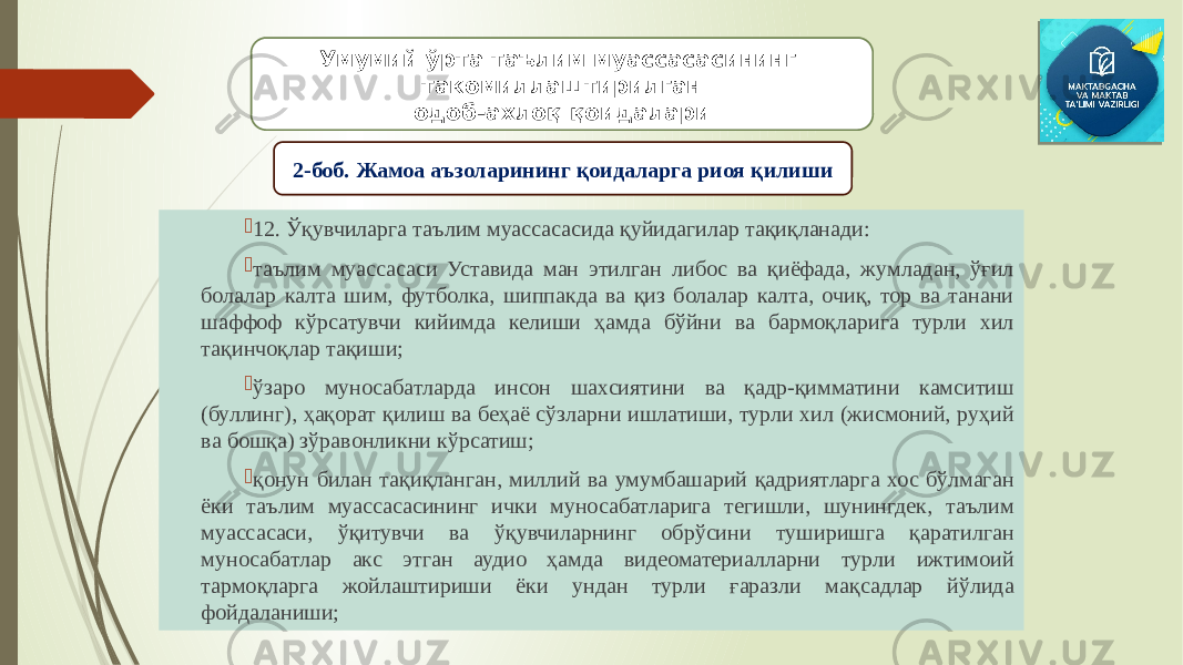  12. Ўқувчиларга таълим муассасасида қуйидагилар тақиқланади:  таълим муассасаси Уставида ман этилган либос ва қиёфада, жумладан, ўғил болалар калта шим, футболка, шиппакда ва қиз болалар калта, очиқ, тор ва танани шаффоф кўрсатувчи кийимда келиши ҳамда бўйни ва бармоқларига турли хил тақинчоқлар тақиши;  ўзаро муносабатларда инсон шахсиятини ва қадр-қимматини камситиш (буллинг), ҳақорат қилиш ва беҳаё сўзларни ишлатиши, турли хил (жисмоний, руҳий ва бошқа) зўравонликни кўрсатиш;  қонун билан тақиқланган, миллий ва умумбашарий қадриятларга хос бўлмаган ёки таълим муассасасининг ички муносабатларига тегишли, шунингдек, таълим муассасаси, ўқитувчи ва ўқувчиларнинг обрўсини туширишга қаратилган муносабатлар акс этган аудио ҳамда видеоматериалларни турли ижтимоий тармоқларга жойлаштириши ёки ундан турли ғаразли мақсадлар йўлида фойдаланиши; Умумий ўрта таълим муассасасининг такомиллаштирилган одоб-ахлоқ қоидалари 2-боб. Жамоа аъзоларининг қоидаларга риоя қилиши 