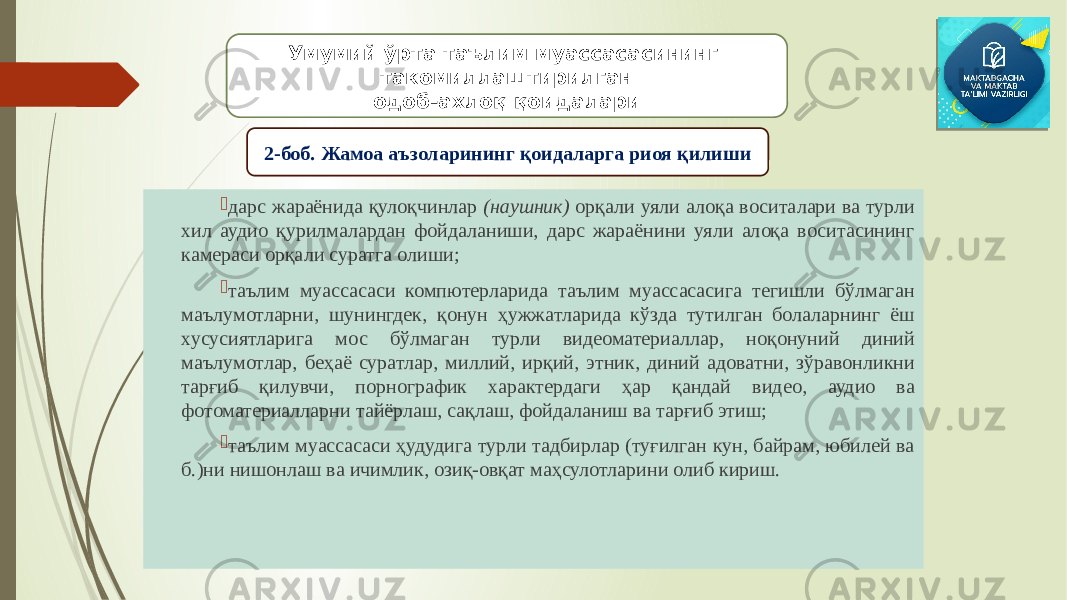  дарс жараёнида қулоқчинлар (наушник) орқали уяли алоқа воситалари ва турли хил аудио қурилмалардан фойдаланиши, дарс жараёнини уяли алоқа воситасининг камераси орқали суратга олиши;  таълим муассасаси компютерларида таълим муассасасига тегишли бўлмаган маълумотларни, шунингдек, қонун ҳужжатларида кўзда тутилган болаларнинг ёш хусусиятларига мос бўлмаган турли видеоматериаллар, ноқонуний диний маълумотлар, беҳаё суратлар, миллий, ирқий, этник, диний адоватни, зўравонликни тарғиб қилувчи, порнографик характердаги ҳар қандай видео, аудио ва фотоматериалларни тайёрлаш, сақлаш, фойдаланиш ва тарғиб этиш;  таълим муассасаси ҳудудига турли тадбирлар (туғилган кун, байрам, юбилей ва б.)ни нишонлаш ва ичимлик, озиқ-овқат маҳсулотларини олиб кириш. Умумий ўрта таълим муассасасининг такомиллаштирилган одоб-ахлоқ қоидалари 2-боб. Жамоа аъзоларининг қоидаларга риоя қилиши 