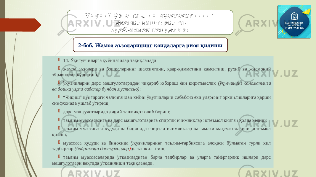  14. Ўқитувчиларга қуйидагилар тақиқланади:  жамоа аъзолари ва бошқаларнинг шахсиятини, қадр-қимматини камситиш, руҳий ва жисмоний зўравонлик кўрсатиш;  ўқувчиларни дарс машғулотларидан чиқариб юбориш ёки киритмаслик (ўқувчининг саломатлиги ва бошқа узрли сабалар бундан мустасно) ;  “ Чиқиш” қўнғироғи чалингандан кейин ўқувчиларни сабабсиз ёки уларнинг эркинликларига қарши синфхонада ушлаб ўтириш;  дарс машғулотларида диний ташвиқот олиб бориш;  таълим муассасасига ва дарс машғулотларига спиртли ичимликлар истеъмол қилган ҳолда келиш;  таълим муассасаси ҳудуди ва биносида спиртли ичимликлар ва тамаки маҳсулотларини истеъмол қилиш;  муассаса ҳудуди ва биносида ўқувчиларнинг таълим-тарбиясига алоқаси бўлмаган турли хил тадбирлар (байрамона дастурхонлар ) ни ташкил этиш;  таълим муассасаларида ўтказиладиган барча тадбирлар ва уларга тайёргарлик ишлари дарс машғулотлари вақтида ўтказилиши тақиқланади. Умумий ўрта таълим муассасасининг такомиллаштирилган одоб-ахлоқ қоидалари 2-боб. Жамоа аъзоларининг қоидаларга риоя қилиши 