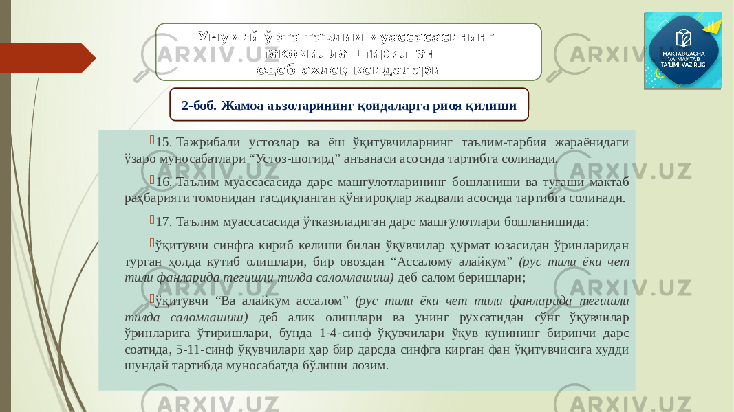  15. Тажрибали устозлар ва ёш ўқитувчиларнинг таълим-тарбия жараёнидаги ўзаро муносабатлари “Устоз-шогирд” анъанаси асосида тартибга солинади.  16. Таълим муассасасида дарс машғулотларининг бошланиши ва тугаши мактаб раҳбарияти томонидан тасдиқланган қўнғироқлар жадвали асосида тартибга солинади.  17. Таълим муассасасида ўтказиладиган дарс машғулотлари бошланишида:  ўқитувчи синфга кириб келиши билан ўқувчилар ҳурмат юзасидан ўринларидан турган ҳолда кутиб олишлари, бир овоздан “Ассалому алайкум” (рус тили ёки чет тили фанларида тегишли тилда саломлашиш) деб салом беришлари;  ўқитувчи “Ва алайкум ассалом” (рус тили ёки чет тили фанларида тегишли тилда саломлашиш) деб алик олишлари ва унинг рухсатидан сўнг ўқувчилар ўринларига ўтиришлари, бунда 1-4-синф ўқувчилари ўқув кунининг биринчи дарс соатида, 5-11-синф ўқувчилари ҳар бир дарсда синфга кирган фан ўқитувчисига худди шундай тартибда муносабатда бўлиши лозим. Умумий ўрта таълим муассасасининг такомиллаштирилган одоб-ахлоқ қоидалари 2-боб. Жамоа аъзоларининг қоидаларга риоя қилиши 