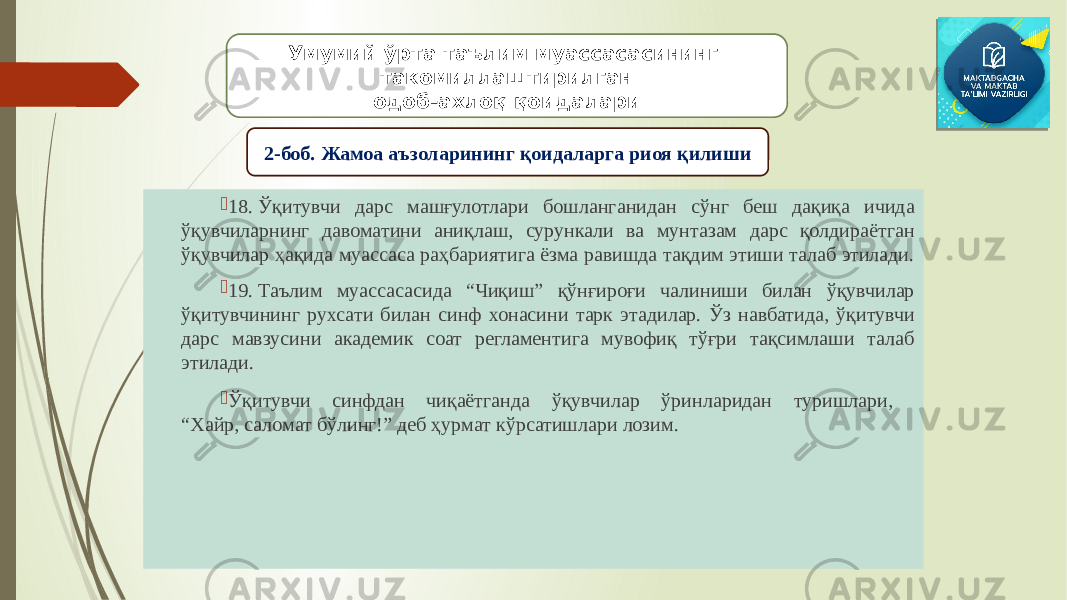  18. Ўқитувчи дарс машғулотлари бошланганидан сўнг беш дақиқа ичида ўқувчиларнинг давоматини аниқлаш, сурункали ва мунтазам дарс қолдираётган ўқувчилар ҳақида муассаса раҳбариятига ёзма равишда тақдим этиши талаб этилади.  19. Таълим муассасасида “Чиқиш” қўнғироғи чалиниши билан ўқувчилар ўқитувчининг рухсати билан синф хонасини тарк этадилар. Ўз навбатида, ўқитувчи дарс мавзусини академик соат регламентига мувофиқ тўғри тақсимлаши талаб этилади.  Ўқитувчи синфдан чиқаётганда ўқувчилар ўринларидан туришлари, “Хайр, саломат бўлинг!” деб ҳурмат кўрсатишлари лозим. Умумий ўрта таълим муассасасининг такомиллаштирилган одоб-ахлоқ қоидалари 2-боб. Жамоа аъзоларининг қоидаларга риоя қилиши 