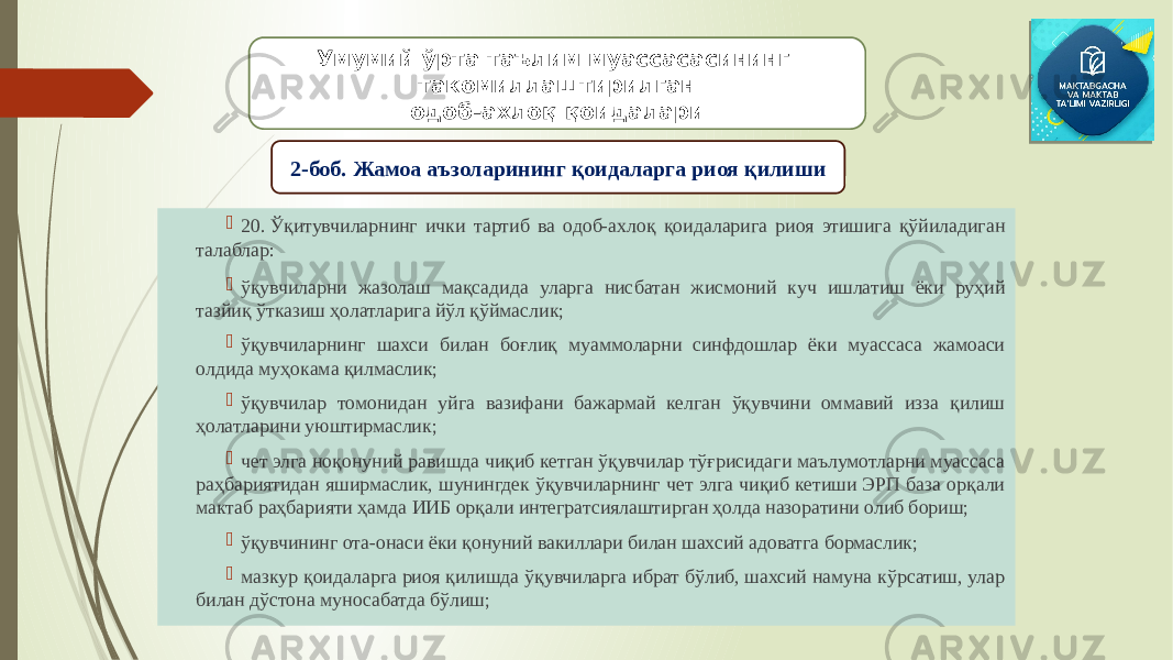  20. Ўқитувчиларнинг ички тартиб ва одоб-ахлоқ қоидаларига риоя этишига қўйиладиган талаблар:  ўқувчиларни жазолаш мақсадида уларга нисбатан жисмоний куч ишлатиш ёки руҳий тазйиқ ўтказиш ҳолатларига йўл қўймаслик;  ўқувчиларнинг шахси билан боғлиқ муаммоларни синфдошлар ёки муассаса жамоаси олдида муҳокама қилмаслик;  ўқувчилар томонидан уйга вазифани бажармай келган ўқувчини оммавий изза қилиш ҳолатларини уюштирмаслик;  чет элга ноқонуний равишда чиқиб кетган ўқувчилар тўғрисидаги маълумотларни муассаса раҳбариятидан яширмаслик, шунингдек ўқувчиларнинг чет элга чиқиб кетиши ЭРП база орқали мактаб раҳбарияти ҳамда ИИБ орқали интегратсиялаштирган ҳолда назоратини олиб бориш;  ўқувчининг ота-онаси ёки қонуний вакиллари билан шахсий адоватга бормаслик;  мазкур қоидаларга риоя қилишда ўқувчиларга ибрат бўлиб, шахсий намуна кўрсатиш, улар билан дўстона муносабатда бўлиш; Умумий ўрта таълим муассасасининг такомиллаштирилган одоб-ахлоқ қоидалари 2-боб. Жамоа аъзоларининг қоидаларга риоя қилиши 