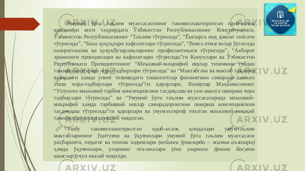  Умумий ўрта таълим муассасасининг такомиллаштирилган одоб-ахлоқ қоидалари янги таҳрирдаги Ўзбекистон Республикасининг Конституцияси, Ўзбекистон Республикасининг “Таълим тўғрисида”, “Ёшларга оид давлат сиёсати тўғрисида”, “Бола ҳуқуқлари кафолатлари тўғрисида”, “Вояга етмаганлар ўртасида назоратсизлик ва ҳуқуқбузарликларнинг профилактикаси тўғрисида”, “Ахборот эркинлиги принциплари ва кафолатлари тўғрисида”ги Қонунлари ва Ўзбекистон Республикаси Президентининг “Маънавий-маърифий ишлар тизимини тубдан такомиллаштириш чора-тадбирлари тўғрисида” ва “Мактабгача ва мактаб таълими вазирлиги ҳамда унинг тизимидаги ташкилотлар фаолиятини самарали ташкил этиш чора-тадбирлари тўғрисида”ги қарорлари, Вазирлар Маҳкамасининг “Узлуксиз маънавий тарбия консепциясини тасдиқлаш ва уни амалга ошириш чора тадбирлари тўғрисида” ва “Умумий ўрта таълим муассасаларида маънавий- маърифий ҳамда тарбиявий ишлар самарадорлигини ошириш консепциясини тасдиқлаш тўғрисида”ги қарорлари ва умумэътироф этилган маънавий-ахлоқий тамойиллар асосида ишлаб чиқилган.  Ушбу такомиллаштирилган одоб-ахлоқ қоидалари умумтаълим мактабларининг ўқитувчи ва ўқувчилари умумий ўрта таълим муассасаси раҳбарияти, педагог ва техник ходимлари (кейинги ўринларда – жамоа аъзолари) ҳамда ўқувчилари, уларнинг ота-оналари ( ёки уларнинг ўрнини босувчи шахслар )учун ишлаб чиқилди. 