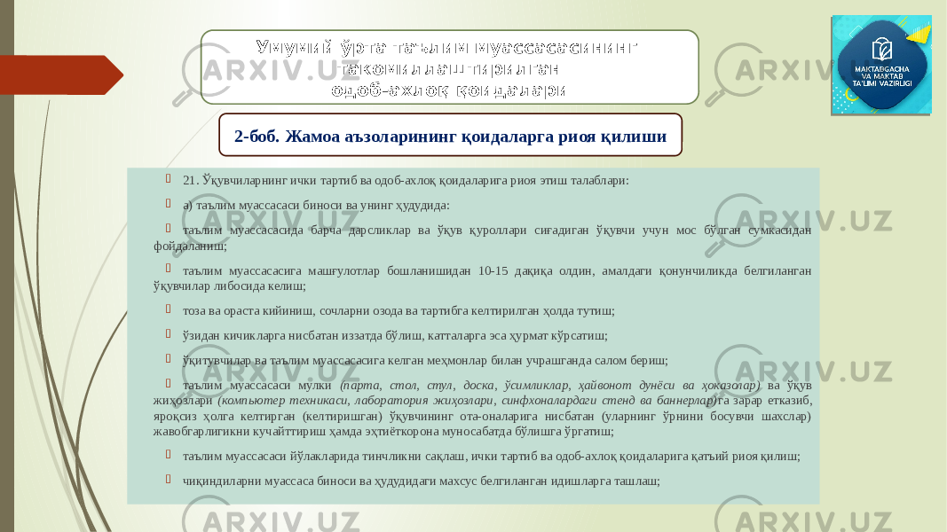  21. Ўқувчиларнинг ички тартиб ва одоб-ахлоқ қоидаларига риоя этиш талаблари:  а) таълим муассасаси биноси ва унинг ҳудудида:  таълим муассасасида барча дарсликлар ва ўқув қуроллари сиғадиган ўқувчи учун мос бўлган сумкасидан фойдаланиш;  таълим муассасасига машғулотлар бошланишидан 10-15 дақиқа олдин, амалдаги қонунчиликда белгиланган ўқувчилар либосида келиш;  тоза ва ораста кийиниш, сочларни озода ва тартибга келтирилган ҳолда тутиш;  ўзидан кичикларга нисбатан иззатда бўлиш, катталарга эса ҳурмат кўрсатиш;  ўқитувчилар ва таълим муассасасига келган меҳмонлар билан учрашганда салом бериш;  таълим муассасаси мулки (парта, стол, стул, доска, ўсимликлар, ҳайвонот дунёси ва ҳоказолар) ва ўқув жиҳозлари (компьютер техникаси, лаборатория жиҳозлари, синфхоналардаги стенд ва баннерлар) га зарар етказиб, яроқсиз ҳолга келтирган (келтиришган) ўқувчининг ота-оналарига нисбатан (уларнинг ўрнини босувчи шахслар) жавобгарлигикни кучайттириш ҳамда эҳтиёткорона муносабатда бўлишга ўргатиш;  таълим муассасаси йўлакларида тинчликни сақлаш, ички тартиб ва одоб-ахлоқ қоидаларига қатъий риоя қилиш;  чиқиндиларни муассаса биноси ва ҳудудидаги махсус белгиланган идишларга ташлаш; Умумий ўрта таълим муассасасининг такомиллаштирилган одоб-ахлоқ қоидалари 2-боб. Жамоа аъзоларининг қоидаларга риоя қилиши 