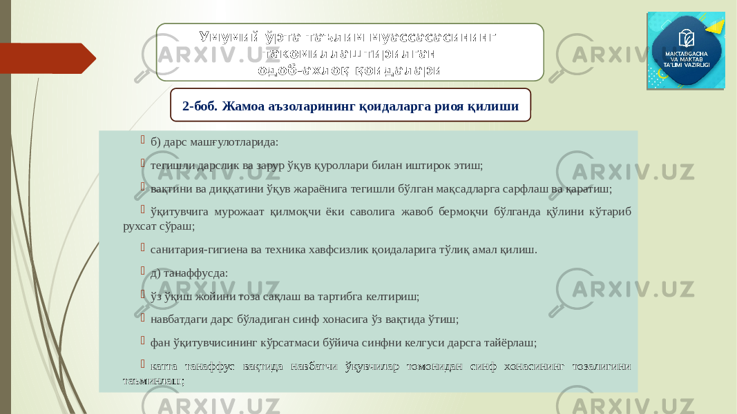  б) дарс машғулотларида:  тегишли дарслик ва зарур ўқув қуроллари билан иштирок этиш;  вақтини ва диққатини ўқув жараёнига тегишли бўлган мақсадларга сарфлаш ва қаратиш;  ўқитувчига мурожаат қилмоқчи ёки саволига жавоб бермоқчи бўлганда қўлини кўтариб рухсат сўраш;  санитария-гигиена ва техника хавфсизлик қоидаларига тўлиқ амал қилиш.  д) танаффусда:  ўз ўқиш жойини тоза сақлаш ва тартибга келтириш;  навбатдаги дарс бўладиган синф хонасига ўз вақтида ўтиш;  фан ўқитувчисининг кўрсатмаси бўйича синфни келгуси дарсга тайёрлаш;  катта танаффус вақтида навбатчи ўқувчилар томонидан синф хонасининг тозалигини таъминлаш; Умумий ўрта таълим муассасасининг такомиллаштирилган одоб-ахлоқ қоидалари 2-боб. Жамоа аъзоларининг қоидаларга риоя қилиши 