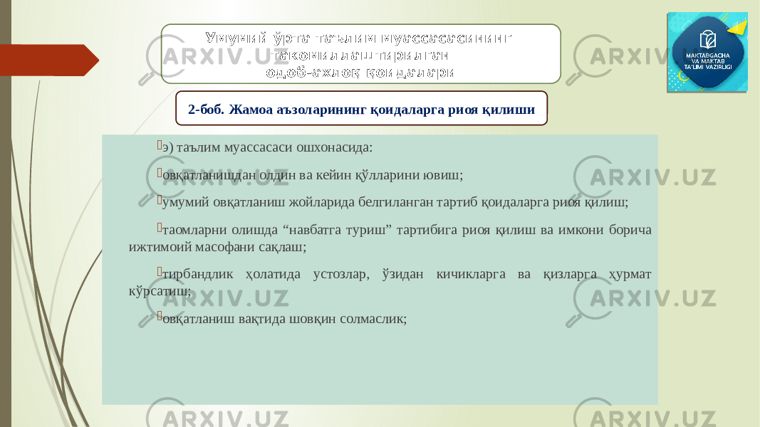  э) таълим муассасаси ошхонасида:  овқатланишдан олдин ва кейин қўлларини ювиш;  умумий овқатланиш жойларида белгиланган тартиб қоидаларга риоя қилиш;  таомларни олишда “навбатга туриш” тартибига риоя қилиш ва имкони борича ижтимоий масофани сақлаш;  тирбандлик ҳолатида устозлар, ўзидан кичикларга ва қизларга ҳурмат кўрсатиш;  овқатланиш вақтида шовқин солмаслик; Умумий ўрта таълим муассасасининг такомиллаштирилган одоб-ахлоқ қоидалари 2-боб. Жамоа аъзоларининг қоидаларга риоя қилиши 