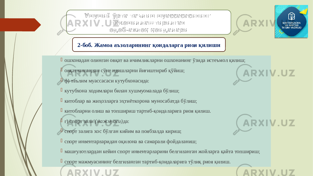  ошхонадан олинган овқат ва ичимликларни ошхонанинг ўзида истеъмол қилиш;  овқатлангандан сўнг идишларни йиғиштириб қўйиш;  ф) таълим муассасаси кутубхонасида:  кутубхона ходимлари билан хушмуомалада бўлиш;  китоблар ва жиҳозларга эҳтиёткорона муносабатда бўлиш;  китобларни олиш ва топшириш тартиб-қоидаларига риоя қилиш.  г) спорт зали (мажмуаси) да:  спорт залига хос бўлган кийим ва поябзалда кириш;  спорт инвентарларидан оқилона ва самарали фойдаланиш;  машғулотлардан кейин спорт инвентарларини белгиланган жойларга қайта топшириш;  спорт мажмуасининг белгиланган тартиб-қоидаларига тўлиқ риоя қилиш. Умумий ўрта таълим муассасасининг такомиллаштирилган одоб-ахлоқ қоидалари 2-боб. Жамоа аъзоларининг қоидаларга риоя қилиши 