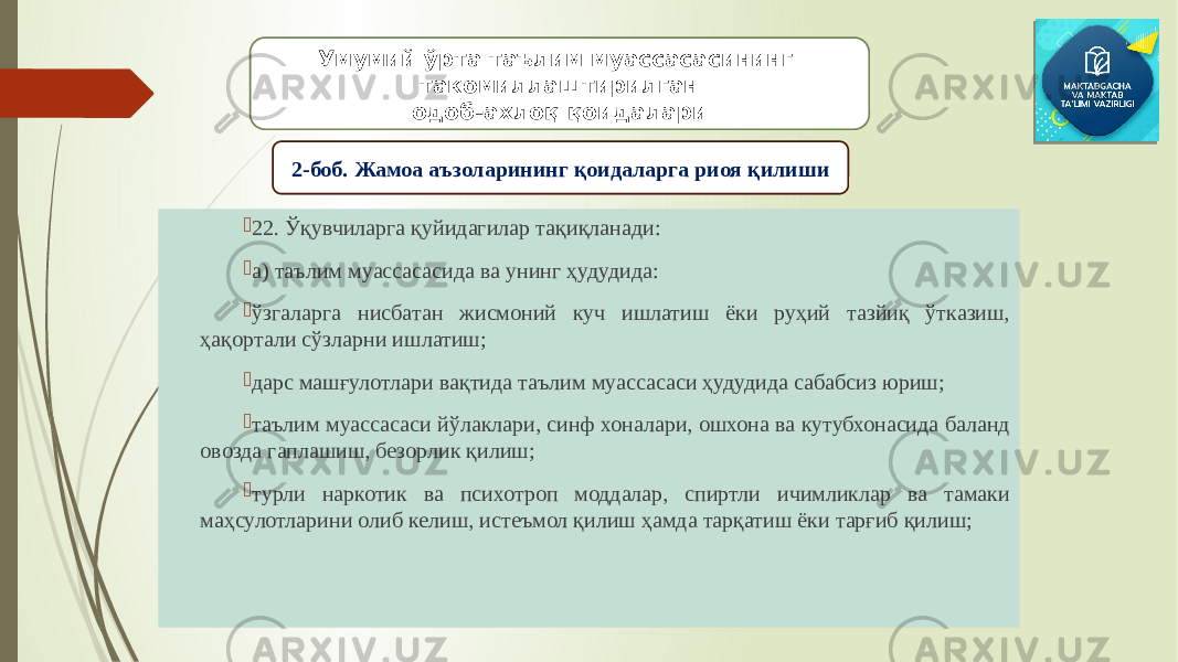  22. Ўқувчиларга қуйидагилар тақиқланади:  а) таълим муассасасида ва унинг ҳудудида:  ўзгаларга нисбатан жисмоний куч ишлатиш ёки руҳий тазйиқ ўтказиш, ҳақортали сўзларни ишлатиш;  дарс машғулотлари вақтида таълим муассасаси ҳудудида сабабсиз юриш;  таълим муассасаси йўлаклари, синф хоналари, ошхона ва кутубхонасида баланд овозда гаплашиш, безорлик қилиш;  турли наркотик ва психотроп моддалар, спиртли ичимликлар ва тамаки маҳсулотларини олиб келиш, истеъмол қилиш ҳамда тарқатиш ёки тарғиб қилиш; Умумий ўрта таълим муассасасининг такомиллаштирилган одоб-ахлоқ қоидалари 2-боб. Жамоа аъзоларининг қоидаларга риоя қилиши 