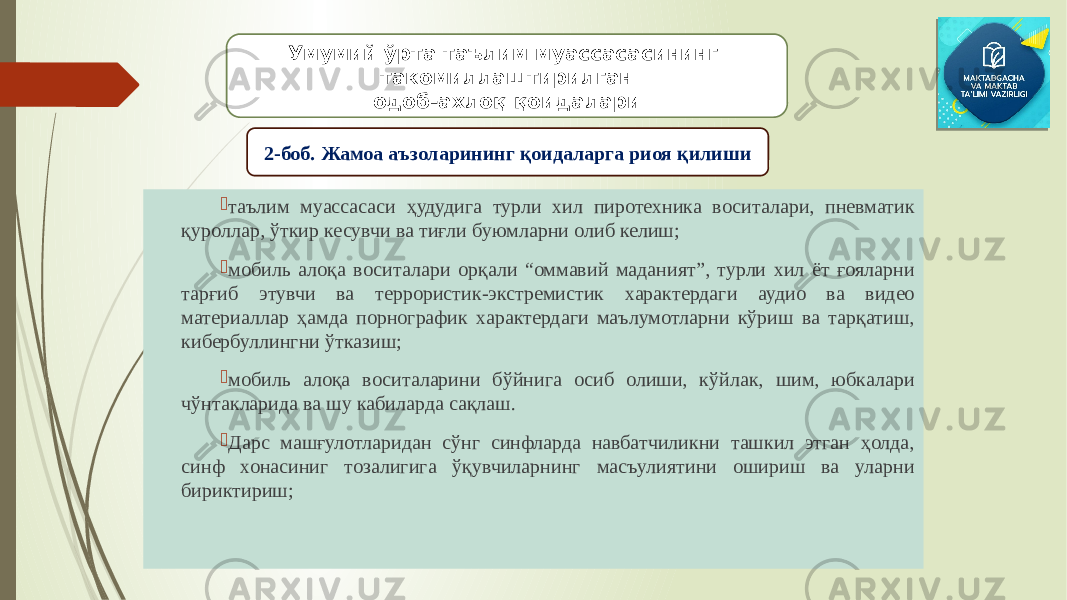  таълим муассасаси ҳудудига турли хил пиротехника воситалари, пневматик қуроллар, ўткир кесувчи ва тиғли буюмларни олиб келиш;  мобиль алоқа воситалари орқали “оммавий маданият”, турли хил ёт ғояларни тарғиб этувчи ва террористик-экстремистик характердаги аудио ва видео материаллар ҳамда порнографик характердаги маълумотларни кўриш ва тарқатиш, кибербуллингни ўтказиш;  мобиль алоқа воситаларини бўйнига осиб олиши, кўйлак, шим, юбкалари чўнтакларида ва шу кабиларда сақлаш.  Дарс машғулотларидан сўнг синфларда навбатчиликни ташкил этган ҳолда, синф хонасиниг тозалигига ўқувчиларнинг масъулиятини ошириш ва уларни бириктириш; Умумий ўрта таълим муассасасининг такомиллаштирилган одоб-ахлоқ қоидалари 2-боб. Жамоа аъзоларининг қоидаларга риоя қилиши 