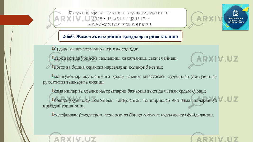  б) дарс машғулотлари (синф хоналари) да:  дарс вақтида ўринсиз гаплашиш, овқатланиш, сақич чайнаш;  қоғоз ва бошқа кераксиз нарсаларни қолдириб кетиш;  машғулотлар якунлангунга қадар таълим муассасаси ҳудудидан ўқитувчилар рухсатисиз ташқарига чиқиш;  ёзма ишлар ва оралиқ назоратларни бажариш вақтида четдан ёрдам сўраш;  бошқа ўқувчилар томонидан тайёрланган топшириқлар ёки ёзма ишларни ўз номидан топшириш;  телефондан (смартфон, планшет ва бошқа гаджет қурилмалар) фойдаланиш.Умумий ўрта таълим муассасасининг такомиллаштирилган одоб-ахлоқ қоидалари 2-боб. Жамоа аъзоларининг қоидаларга риоя қилиши 