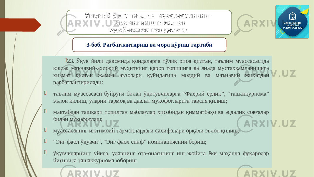  23. Ўқув йили давомида қоидаларга тўлиқ риоя қилган, таълим муассасасида юксак маънавий-ахлоқий муҳитнинг қарор топишига ва янада мустаҳкамланишига хизмат қилган жамоа аъзолари қуйидагича моддий ва маънавий жиҳатдан рағбатлантирилади:  таълим муассасаси буйруғи билан ўқитувчиларга “Фахрий ёрлиқ”, “ташаккурнома” эълон қилиш, уларни тармоқ ва давлат мукофотларига тавсия қилиш;  мактабдан ташқари топилган маблағлар ҳисобидан қимматбаҳо ва эсдалик совғалар билан мукофотлаш;  муассасанинг ижтимоий тармоқлардаги саҳифалари орқали эълон қилиш;  “ Энг фаол ўқувчи”, “Энг фаол синф” номинациясини бериш;  ўқувчиларнинг уйига, уларнинг ота-онасининг иш жойига ёки маҳалла фуқаролар йиғинига ташаккурнома юбориш. Умумий ўрта таълим муассасасининг такомиллаштирилган одоб-ахлоқ қоидалари 3-боб. Рағбатлантириш ва чора кўриш тартиби 