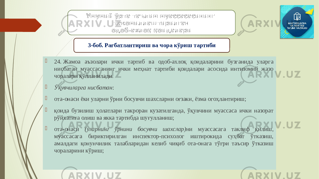  24. Жамоа аъзолари ички тартиб ва одоб-ахлоқ қоидаларини бузганида уларга нисбатан муассасанинг ички меҳнат тартиби қоидалари асосида интизомий жазо чоралари қўлланилади.  Ўқувчиларга нисбатан :  ота-онаси ёки уларни ўрни босувчи шахсларни оғзаки, ёзма огоҳлантириш;  қоида бузилиш ҳолатлари такроран кузатилганда, ўқувчини муассаса ички назорат рўйхатига олиш ва якка тартибда шуғулланиш;  ота-онаси (уларнинг ўрнини босувчи шахслар) ни муассасага таклиф қилиш, муассасага бириктирилган инспектор-психолог иштирокида суҳбат ўтказиш, амалдаги қонунчилик талабларидан келиб чиқиб ота-онага тўғри таъсир ўтказиш чораларини кўриш; Умумий ўрта таълим муассасасининг такомиллаштирилган одоб-ахлоқ қоидалари 3-боб. Рағбатлантириш ва чора кўриш тартиби 