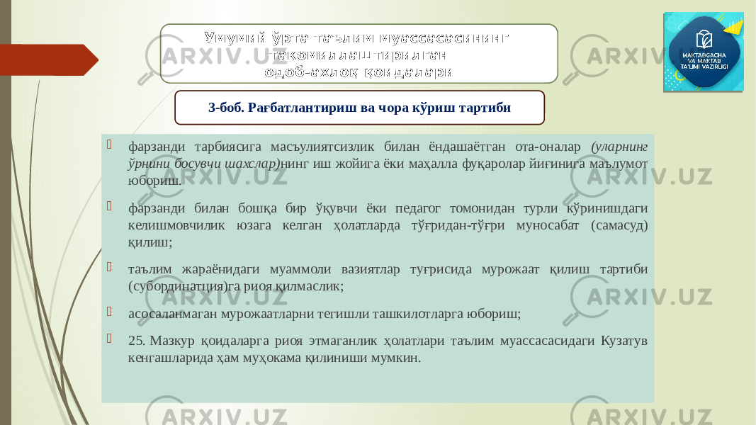  фарзанди тарбиясига масъулиятсизлик билан ёндашаётган ота-оналар (уларнинг ўрнини босувчи шахслар) нинг иш жойига ёки маҳалла фуқаролар йиғинига маълумот юбориш.  фарзанди билан бошқа бир ўқувчи ёки педагог томонидан турли кўринишдаги келишмовчилик юзага келган ҳолатларда тўғридан-тўғри муносабат (самасуд) қилиш;  таълим жараёнидаги муаммоли вазиятлар туғрисида мурожаат қилиш тартиби (субординатция)га риоя қилмаслик;  асосаланмаган мурожаатларни тегишли ташкилотларга юбориш;  25. Мазкур қоидаларга риоя этмаганлик ҳолатлари таълим муассасасидаги Кузатув кенгашларида ҳам муҳокама қилиниши мумкин. Умумий ўрта таълим муассасасининг такомиллаштирилган одоб-ахлоқ қоидалари 3-боб. Рағбатлантириш ва чора кўриш тартиби 