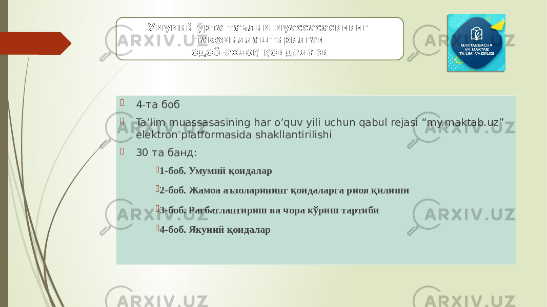  4-та боб  Ta’lim muassasasining har o’quv yili uchun qabul rejasi “my.maktab.uz” elektron platformasida shakllantirilishi  30 та банд:  1-боб. Умумий қоидалар  2-боб. Жамоа аъзоларининг қоидаларга риоя қилиши  3-боб. Рағбатлантириш ва чора кўриш тартиби  4-боб. Якуний қоидаларУмумий ўрта таълим муассасасининг такомиллаштирилган одоб-ахлоқ қоидалари 