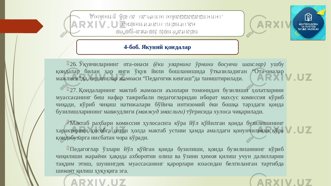  26. Ўқувчиларнинг ота-онаси (ёки уларнинг ўрнини босувчи шахслар) ушбу қоидалар билан ҳар янги ўқув йили бошланишида ўтказиладиган “Ота-оналар мажлиси”да, педагоглар жамоаси “Педагогик кенгаш”да таништирилади.  27. Қоидаларнинг мактаб жамоаси аъзолари томонидан бузилиши ҳолатларини муассасанинг беш нафар тажрибали педагогларидан иборат махсус комиссия кўриб чиқади, кўриб чиқиш натижалари бўйича интизомий ёки бошқа тарздаги қоида бузилишларининг мавжудлиги (мавжуд эмаслиги) тўғрисида хулоса чиқарилади.  Мактаб раҳбари комиссия ҳулосасига кўра йўл қўйилган қоида бузилишининг характерини ҳисобга олган ҳолда мактаб устави ҳамда амалдаги қонунчиликка кўра қоидабузарга нисбатан чора кўради.  Педагоглар ўзлари йўл қўйган қоида бузилиши, қоида бузилишининг кўриб чиқилиши жараёни ҳақида ахборотни олиш ва ўзини ҳимоя қилиш учун далилларни тақдим этиш, шунингдек муассасанинг қарорлари юзасидан белгиланган тартибда шикоят қилиш ҳуқуқига эга. Умумий ўрта таълим муассасасининг такомиллаштирилган одоб-ахлоқ қоидалари 4-боб. Якуний қоидалар 