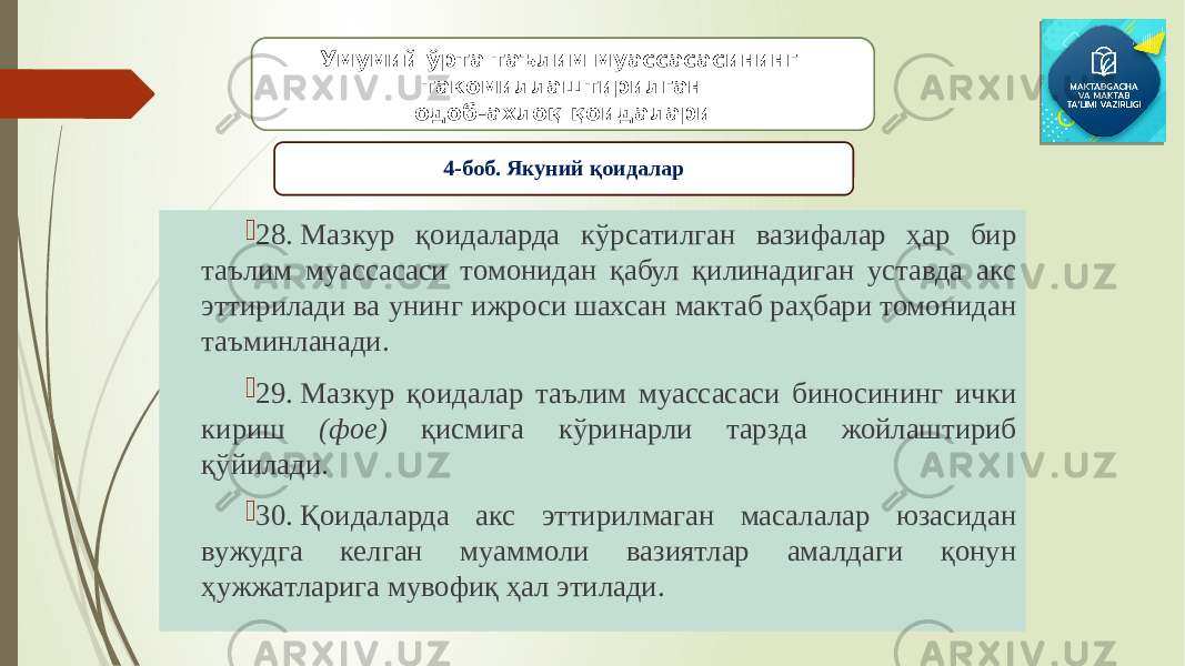  28. Мазкур қоидаларда кўрсатилган вазифалар ҳар бир таълим муассасаси томонидан қабул қилинадиган уставда акс эттирилади ва унинг ижроси шахсан мактаб раҳбари томонидан таъминланади.  29. Мазкур қоидалар таълим муассасаси биносининг ички кириш (фое) қисмига кўринарли тарзда жойлаштириб қўйилади.  30. Қоидаларда акс эттирилмаган масалалар юзасидан вужудга келган муаммоли вазиятлар амалдаги қонун ҳужжатларига мувофиқ ҳал этилади. Умумий ўрта таълим муассасасининг такомиллаштирилган одоб-ахлоқ қоидалари 4-боб. Якуний қоидалар 