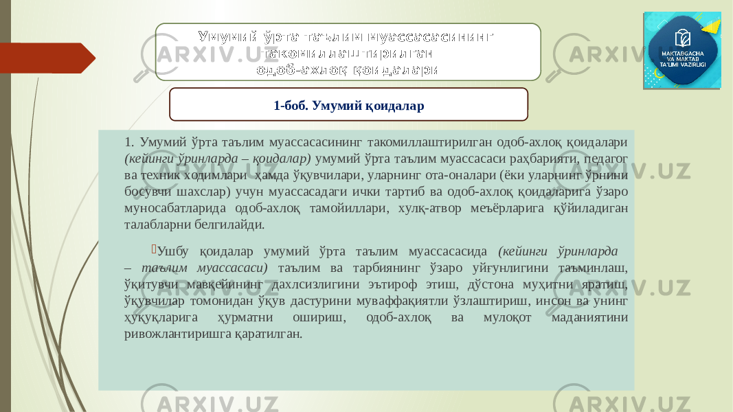 1. Умумий ўрта таълим муассасасининг такомиллаштирилган одоб-ахлоқ қоидалари (кейинги ўринларда – қоидалар) умумий ўрта таълим муассасаси раҳбарияти, педагог ва техник ходимлари ҳамда ўқувчилари, уларнинг ота-оналари (ёки уларнинг ўрнини босувчи шахслар) учун муассасадаги ички тартиб ва одоб-ахлоқ қоидаларига ўзаро муносабатларида одоб-ахлоқ тамойиллари, хулқ-атвор меъёрларига қўйиладиган талабларни белгилайди.  Ушбу қоидалар умумий ўрта таълим муассасасида (кейинги ўринларда – таълим муассасаси) таълим ва тарбиянинг ўзаро уйғунлигини таъминлаш, ўқитувчи мавқейининг дахлсизлигини эътироф этиш, дўстона муҳитни яратиш, ўқувчилар томонидан ўқув дастурини муваффақиятли ўзлаштириш, инсон ва унинг ҳуқуқларига ҳурматни ошириш, одоб-ахлоқ ва мулоқот маданиятини ривожлантиришга қаратилган. Умумий ўрта таълим муассасасининг такомиллаштирилган одоб-ахлоқ қоидалари 1-боб. Умумий қоидалар 