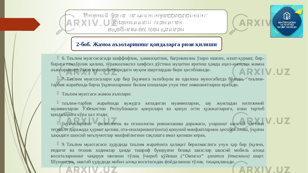  6. Таълим муассасасида шаффофлик, ҳамжиҳатлик, бағрикенлик ўзаро ишонч, иззат-ҳурмат, бир- бирига ғамхўрлик қилиш, зўравонликсиз хавфсиз дўстона муҳитни яратиш ҳамда аҳил-иноқлик жамоа аъзоларининг ўзаро муносабатларидаги муҳим шартлардан бири ҳисобланади.  7. Таълим муассасалари ҳар бир ўқувчига эътиборли ва одилона муносабатда бўлади, таълим- тарбия жараёнида барча ўқувчиларнинг билим олишлари учун тенг имкониятларни яратади.  Таълим муассаси жамоа аъзолари:  таълим-тарбия жараёнида вужудга келадиган муаммоларни, шу жумладан интизомий муаммоларни Ўзбекистон Республикаси қонунлари ва қонун ости ҳужжатларига, ички тартиб қоидаларига кўра ҳал этади;    ўқувчиларнинг физиологик ва психологик ривожланиш даражаси, уларнинг шахсий ҳаётини тегишли даражада ҳурмат қилиш, ота-оналарининг(оила) қонуний манфаатларини ҳисобга олиш, ўқувчи ҳақидаги шахсий маълумотлар махфийлигини сақлашга амал қилиши керак.  9. Таълим муассасаси ҳудудида таълим жараёнига ҳалақит берилмаслиги учун ҳар бир ўқувчи, педагог ва техник ходимлар ҳамда ташриф буюрувчи бошқа шахслар шахсий мобиль алоқа воситаларининг чақирув овозини тўлиқ ўчириб қўйиши (“Овозсиз” ҳолатга ўтказиши) шарт. Шунингдек, мактаб ҳудудида мобил алоқа воситасидан фойдаланиш тўлиқ таъқиқланади. Умумий ўрта таълим муассасасининг такомиллаштирилган одоб-ахлоқ қоидалари 2-боб. Жамоа аъзоларининг қоидаларга риоя қилиши 