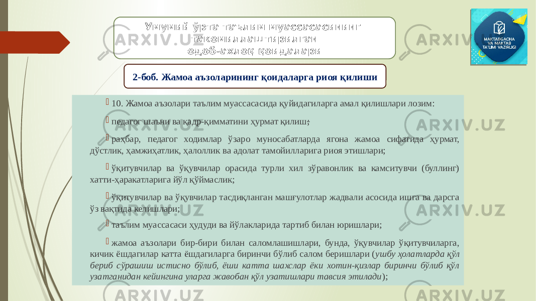  10. Жамоа аъзолари таълим муассасасида қуйидагиларга амал қилишлари лозим:  педагог шаъни ва қадр-қимматини ҳурмат қилиш ;  раҳбар, педагог ходимлар ўзаро муносабатларда ягона жамоа сифатида ҳурмат, дўстлик, ҳамжиҳатлик, ҳалоллик ва адолат тамойилларига риоя этишлари;  ўқитувчилар ва ўқувчилар орасида турли хил зўравонлик ва камситувчи (буллинг) хатти-ҳаракатларига йўл қўймаслик;  ўқитувчилар ва ўқувчилар тасдиқланган машғулотлар жадвали асосида ишга ва дарсга ўз вақтида келишлари;  таълим муассасаси ҳудуди ва йўлакларида тартиб билан юришлари;  жамоа аъзолари бир-бири билан саломлашишлари, бунда, ўқувчилар ўқитувчиларга, кичик ёшдагилар катта ёшдагиларга биринчи бўлиб салом беришлари ( ушбу ҳолатларда қўл бериб сўрашиш истисно бўлиб, ёши катта шахслар ёки хотин-қизлар биринчи бўлиб қўл узатганидан кейингина уларга жавобан қўл узатишлари тавсия этилади );Умумий ўрта таълим муассасасининг такомиллаштирилган одоб-ахлоқ қоидалари 2-боб. Жамоа аъзоларининг қоидаларга риоя қилиши 