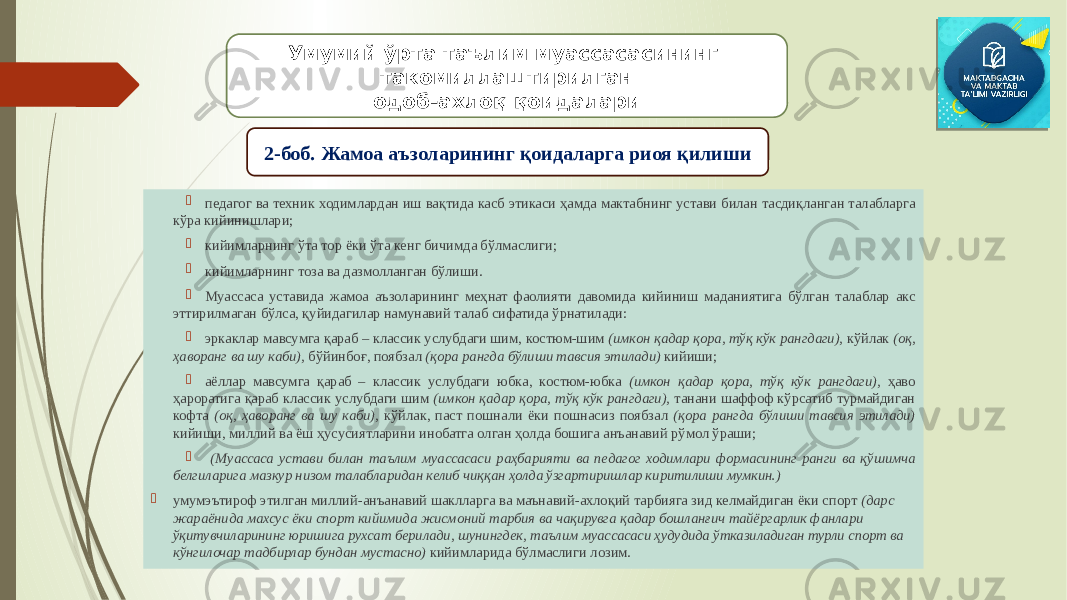  педагог ва техник ходимлардан иш вақтида касб этикаси ҳамда мактабнинг устави билан тасдиқланган талабларга кўра кийинишлари;  кийимларнинг ўта тор ёки ўта кенг бичимда бўлмаслиги;  кийимларнинг тоза ва дазмолланган бўлиши.  Муассаса уставида жамоа аъзоларининг меҳнат фаолияти давомида кийиниш маданиятига бўлган талаблар акс эттирилмаган бўлса, қуйидагилар намунавий талаб сифатида ўрнатилади:  эркаклар мавсумга қараб – классик услубдаги шим, костюм-шим (имкон қадар қора, тўқ кўк рангдаги), кўйлак (оқ, ҳаворанг ва шу каби), бўйинбоғ, поябзал (қора рангда бўлиши тавсия этилади) кийиши;  аёллар мавсумга қараб – классик услубдаги юбка, костюм-юбка (имкон қадар қора, тўқ кўк рангдаги), ҳаво ҳароратига қараб классик услубдаги шим (имкон қадар қора, тўқ кўк рангдаги), танани шаффоф кўрсатиб турмайдиган кофта (оқ, ҳаворанг ва шу каби), кўйлак, паст пошнали ёки пошнасиз поябзал (қора рангда бўлиши тавсия этилади) кийиши, миллий ва ёш ҳусусиятларини инобатга олган ҳолда бошига анъанавий рўмол ўраши;  (Муассаса устави билан таълим муассасаси раҳбарияти ва педагог ходимлари формасининг ранги ва қўшимча белгиларига мазкур низом талабларидан келиб чиққан ҳолда ўзгартиришлар киритилиши мумкин.)  умумэътироф этилган миллий-анъанавий шаклларга ва маънавий-ахлоқий тарбияга зид келмайдиган ёки спорт (дарс жараёнида махсус ёки спорт кийимида жисмоний тарбия ва чақирувга қадар бошланғич тайёргарлик фанлари ўқитувчиларининг юришига рухсат берилади, шунингдек, таълим муассасаси ҳудудида ўтказиладиган турли спорт ва кўнгилочар тадбирлар бундан мустасно) кийимларида бўлмаслиги лозим. Умумий ўрта таълим муассасасининг такомиллаштирилган одоб-ахлоқ қоидалари 2-боб. Жамоа аъзоларининг қоидаларга риоя қилиши 