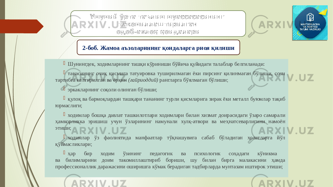  Шунингдек, ходимларнинг ташқи кўриниши бўйича қуйидаги талаблар белгиланади:  танасининг очиқ қисмига татуировка туширилмаган ёки пирсинг қилинмаган бўлиши, сочи тартибга келтирилган ва ёрқин (ғайриоддий) рангларга бўялмаган бўлиши;  эркакларнинг соқоли олинган бўлиши;  қулоқ ва бармоқлардан ташқари тананинг турли қисмларига зирак ёки металл буюмлар тақиб юрмаслиги;  ходимлар бошқа давлат ташкилотлари ходимлари билан хизмат доирасидаги ўзаро самарали ҳамкорликка эришиш учун ўзларининг намунали хулқ-атвори ва меҳнатсеварлигини намоён этиши;  ходимлар ўз фаолиятида манфаатлар тўқнашувига сабаб бўладиган ҳолатларга йўл қўймасликлари;  ҳар бир ходим ўзининг педагогик ва психологик соҳадаги кўникма ва билимларини доим такомиллаштириб бориши, шу билан бирга малакасини ҳамда профессионаллик даражасини оширишга кўмак берадиган тадбирларда мунтазам иштирок этиши; Умумий ўрта таълим муассасасининг такомиллаштирилган одоб-ахлоқ қоидалари 2-боб. Жамоа аъзоларининг қоидаларга риоя қилиши 