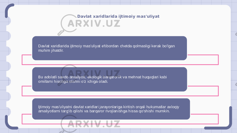 Davlat xaridlarida ijtimoiy mas&#39;uliyat Davlat xaridlarida ijtimoiy mas&#39;uliyat e&#39;tibordan chetda qolmasligi kerak bo&#39;lgan muhim jihatdir. Bu adolatli savdo amaliyoti, ekologik barqarorlik va mehnat huquqlari kabi omillarni hisobga olishni o&#39;z ichiga oladi. Ijtimoiy mas&#39;uliyatni davlat xaridlari jarayonlariga kiritish orqali hukumatlar axloqiy amaliyotlarni targ&#39;ib qilishi va barqaror rivojlanishga hissa qo&#39;shishi mumkin. 