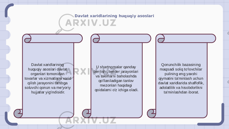 Davlat xaridlarining huquqiy asoslari Davlat xaridlarining huquqiy asoslari davlat organlari tomonidan tovarlar va xizmatlarni xarid qilish jarayonini tartibga soluvchi qonun va me’yoriy hujjatlar yig‘indisidir. U shartnomalar qanday berilishi, tender jarayonlari va takliflarni baholashda qo&#39;llaniladigan tanlov mezonlari haqidagi qoidalarni o&#39;z ichiga oladi. Qonunchilik bazasining maqsadi soliq to‘lovchilar pulining eng yaxshi qiymatini ta’minlash uchun davlat xaridlarida shaffoflik, adolatlilik va hisobdorlikni ta’minlashdan iborat. 