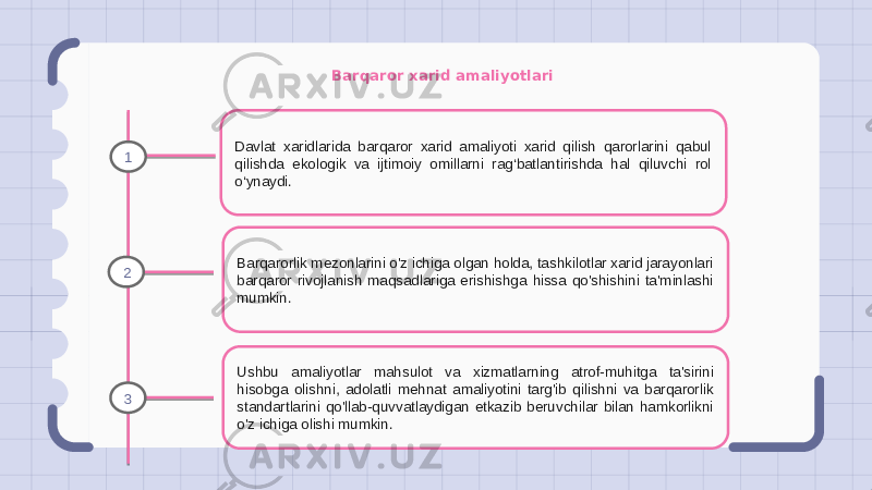 Barqaror xarid amaliyotlari Davlat xaridlarida barqaror xarid amaliyoti xarid qilish qarorlarini qabul qilishda ekologik va ijtimoiy omillarni rag‘batlantirishda hal qiluvchi rol o‘ynaydi. Barqarorlik mezonlarini o&#39;z ichiga olgan holda, tashkilotlar xarid jarayonlari barqaror rivojlanish maqsadlariga erishishga hissa qo&#39;shishini ta&#39;minlashi mumkin. Ushbu amaliyotlar mahsulot va xizmatlarning atrof-muhitga ta&#39;sirini hisobga olishni, adolatli mehnat amaliyotini targ&#39;ib qilishni va barqarorlik standartlarini qo&#39;llab-quvvatlaydigan etkazib beruvchilar bilan hamkorlikni o&#39;z ichiga olishi mumkin.1 2 3 