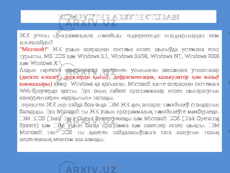 KOMPYUTER ARXITEKTURASI ЖК ушын программалық тәмийнат өндирисинде стандартларды ким анықлайды? &#34;Microsoft!&#34; ЖК ушын операцион система ислеп шығыўда үстемлик етип турыпты. MS DOS ҳәм Windows 3.1, Windows 95/98, Windows NT, Windows 2000 ҳәм Windows XP. Алдын ғәрезсиз компаниялар тәрепинен усынылған көпшилик утилиталар ( дискти кэшлеў , дисклерди қысыў , дефрагментация , калькулятор ҳәм жазыў книжкалары ) ҳәзир Windows қа қосылған . Microsoft ҳәтте операцион системаға Web- броузерди қосты . Бул оның сәйкес программалар ислеп шығаратуғын конкурентлерин « қорқытып » таслады . Биринши ЖК лер пайда болғанда IBM ЖК диң аппарат тәмийнлеў стандартын басқарды . Бул Microsoft ты ЖК ушын программалық тәмийнлеўге мәжбүрледи . IBM BIOS (Basic Input Output System) жазды ҳәм Microsoft DOS (Disk Operating System) ҳәм IBM ушын басқа программа ҳәм пакетлер ислеп шықты . IBM Microsoft тан DOS ты қәлеген пайдаланыўшыға сата алатуғын толық лицензиялық келисим ала алмады . www.arxiv.uz 