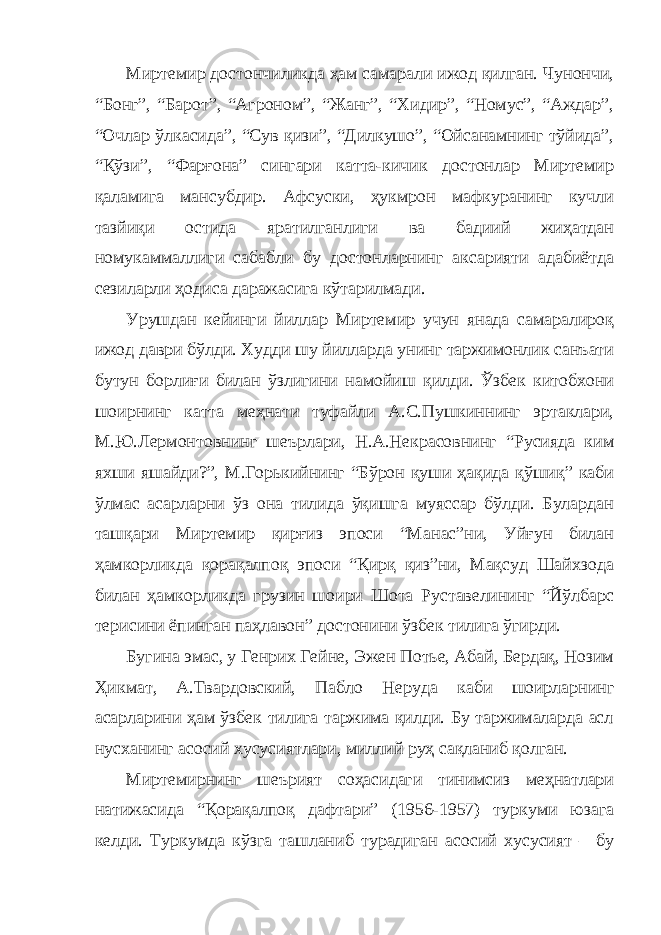 Миртемир достончиликда ҳам самарали ижод қилган. Чунончи, “Бонг”, “Барот”, “Агроном”, “Жанг”, “Хидир”, “Номус”, “Аждар”, “Очлар ўлкасида”, “Сув қизи”, “Дилкушо”, “Ойсанамнинг тўйида”, “Қўзи”, “Фарғона” сингари катта-кичик достонлар Миртемир қаламига мансубдир. Афсуски, ҳукмрон мафкуранинг кучли тазйиқи остида яратилганлиги ва бадиий жиҳатдан номукаммаллиги сабабли бу достонларнинг аксарияти адабиётда сезиларли ҳодиса даражасига кўтарилмади. Урушдан кейинги йиллар Миртемир учун янада самаралироқ ижод даври бўлди. Худди шу йилларда унинг таржимонлик санъати бутун борлиғи билан ўзлигини намойиш қилди. Ўзбек китобхони шоирнинг катта меҳнати туфайли А.С.Пушкиннинг эртаклари, М.Ю.Лермонтовнинг шеърлари, Н.А.Некрасовнинг “Русияда ким яхши яшайди?”, М.Горькийнинг “Бўрон қуши ҳақида қўшиқ” каби ўлмас асарларни ўз она тилида ўқишга муяссар бўлди. Булардан ташқари Миртемир қирғиз эпоси “Манас”ни, Уйғун билан ҳамкорликда қорақалпоқ эпоси “Қирқ қиз”ни, Мақсуд Шайхзода билан ҳамкорликда грузин шоири Шота Руставелининг “Йўлбарс терисини ёпинган паҳлавон” достонини ўзбек тилига ўгирди. Бугина эмас, у Генрих Гейне, Эжен Потье, Абай, Бердақ, Нозим Ҳикмат, А.Твардовский, Пабло Неруда каби шоирларнинг асарларини ҳам ўзбек тилига таржима қилди. Бу таржималарда асл нусханинг асосий хусусиятлари, миллий руҳ сақланиб қолган. Миртемирнинг шеърият соҳасидаги тинимсиз меҳнатлари натижасида “Қорақалпоқ дафтари” (1956-1957) туркуми юзага келди. Туркумда кўзга ташланиб турадиган асосий хусусият – бу 