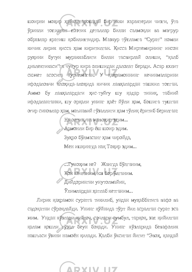 шоирни моҳир ҳайкалтарошдай бир-икки характерли чизги, ўта ўринли топилган поэтик деталлар билан салмоқли ва мағрур образлар яратиш қобилиятидир. Мазкур тўпламга “Сурат” номли кичик лирик қисса ҳам киритилган. Қисса Миртемирнинг инсон руҳини бутун мураккаблиги билан тасвирлай олиши, “қалб диалектикаси”га чуқур кира олишидан далолат беради. Асар яхлит сюжет асосига қурилмаган. У қаҳрамоннинг кечинмаларини ифодаловчи алоҳида-алоҳида кичик лавҳалардан ташкил топган. Аммо бу лавҳалардаги ҳис-туйғу шу қадар тиниқ, табиий ифодаланганки, шу орқали унинг ҳаёт йўли ҳам, бошига тушган оғир синовлар ҳам, маънавий гўзаллиги ҳам тўлиқ ёритиб берилган: На олтин, на жавоҳир эдим... Армонли бир ёш шоир эдим. Зуҳро бўлмасанг ҳам чиройда, Мен ишқингда нақ Тоҳир эдим... ...Гуноҳим не? – Жангда бўлганим, Қон кечганим, юз бор ўлганим. Дийдорингни унутолмайин, Ўлимлардан ҳатлаб кетганим... Лирик қаҳрамон суратга тикилиб, ундан муҳаббатига вафо ва садоқатни сўроқлайди. Унинг қўйнида тўрт йил асралган сурат эса жим. Ундан кўзлари қийғоч, сочлари сумбул, тарқоқ, зап қийилган қалам қошли гўзал беун боқади. Унинг кўзларида бевафолик нашъаси ўзини намоён қилади. Қалби ўксиган йигит “Эвоҳ, қандай 