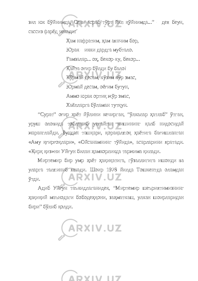 зил юк бўйнимда, Сени асраб тўрт йил қўйнимда...” – дея беун, сассиз фарёд чекади: Ҳам нафратим, ҳам аянчим бор, Юрак – икки дардга мубтало. Ғамзалар... оҳ, бекор-ку, бекор... Қайта оғир бўлди бу бало! Кўрмай десам, кўзим кўр эмас, Юрмай десам, оёғим бутун, Аммо юрак ортиқ жўр эмас, Хаёлларга бўламан тутқун. “Сурат” оғир ҳаёт йўлини кечирган, “ўлкалар ҳатлаб” ўтган, уруш оловида тобланиб улғайган кишининг қалб нидосидай жаранглайди. Бундан ташқари, қорақалпоқ ҳаётига бағишланган «Аму қғирғоқлари», «Ойсанамнинг тўйида», асарларини яратади. «Қирқ қиз»ни Уйғун билан ҳамкорликда таржима қилади. Миртемир бир умр ҳаёт ҳақиқатига, гўзаллигига ишонди ва уларга талпиниб яшади. Шоир 1978 йилда Тошкентда оламдан ўтди. Адиб Уйғун таъкидлаганидек, “Миртемир шеъриятимизнинг ҳақиқий маънодаги бободеҳқони, заҳматкаш, улкан шоирларидан бири” бўлиб қолди. 