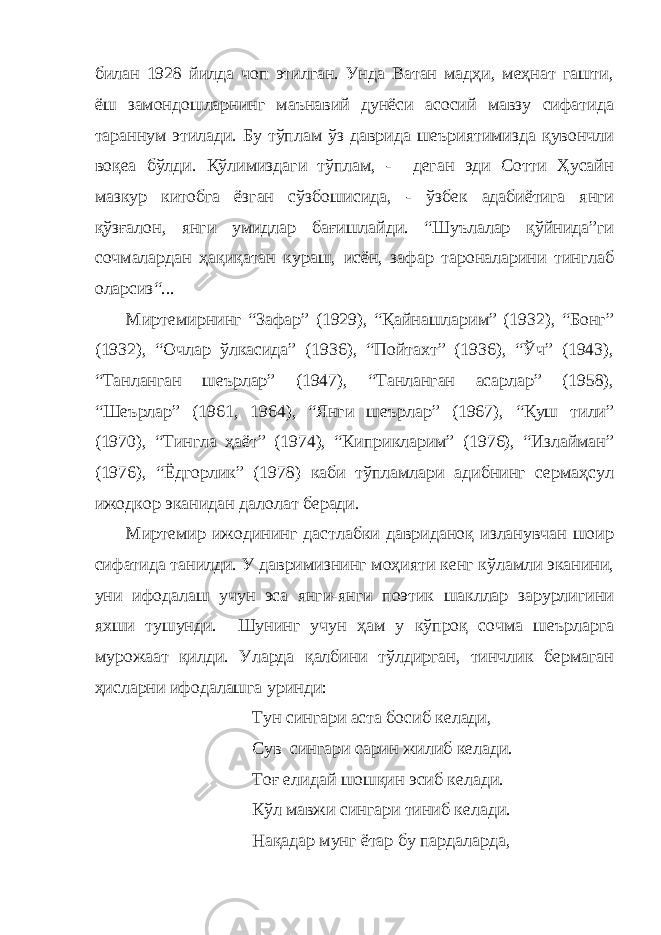 билан 1928 йилда чоп этилган. Унда Ватан мадҳи, меҳнат гашти, ёш замондошларнинг маънавий дунёси асосий мавзу сифатида тараннум этилади. Бу тўплам ўз даврида шеъриятимизда қувончли воқеа бўлди. Қўлимиздаги тўплам, - деган эди Сотти Ҳусайн мазкур китобга ёзган сўзбошисида, - ўзбек адабиётига янги қўзғалон, янги умидлар бағишлайди. “Шуълалар қўйнида”ги сочмалардан ҳақиқатан кураш, исён, зафар тароналарини тинглаб оларсиз“... Миртемирнинг “Зафар” (1929), “Қайнашларим” (1932), “Бонг” (1932), “Очлар ўлкасида” (1936), “Пойтахт” (1936), “Ўч” (1943), “Танланган шеърлар” (1947), “Танланган асарлар” (1958), “Шеърлар” (1961, 1964), “Янги шеърлар” (1967), “Қуш тили” (1970), “Тингла ҳаёт” (1974), “Киприкларим” (1976), “Излайман” (1976), “Ёдгорлик” (1978) каби тўпламлари адибнинг сермаҳсул ижодкор эканидан далолат беради. Миртемир ижодининг дастлабки давриданоқ изланувчан шоир сифатида танилди. У давримизнинг моҳияти кенг кўламли эканини, уни ифодалаш учун эса янги-янги поэтик шакллар зарурлигини яхши тушунди. Шунинг учун ҳам у кўпроқ сочма шеърларга мурожаат қилди. Уларда қалбини тўлдирган, тинчлик бермаган ҳисларни ифодалашга уринди: Тун сингари аста босиб келади, Сув сингари сарин жилиб келади. Тоғ елидай шошқин эсиб келади. Кўл мавжи сингари тиниб келади. Нақадар мунг ётар бу пардаларда, 