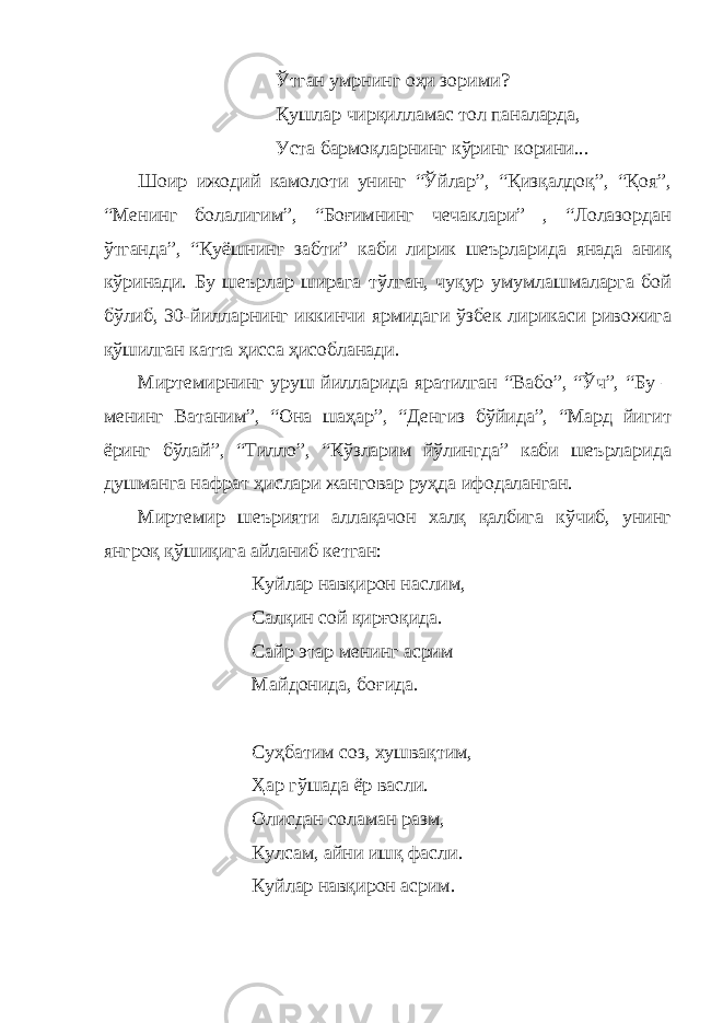 Ўтган умрнинг оҳи зорими? Қушлар чирқилламас тол паналарда, Уста бармоқларнинг кўринг корини... Шоир ижодий камолоти унинг “Ўйлар”, “Қизқалдоқ”, “Қоя”, “Менинг болалигим”, “Боғимнинг чечаклари” , “Лолазордан ўтганда”, “Қуёшнинг забти” каби лирик шеърларида янада аниқ кўринади. Бу шеърлар ширага тўлган, чуқур умумлашмаларга бой бўлиб, 30-йилларнинг иккинчи ярмидаги ўзбек лирикаси ривожига қўшилган катта ҳисса ҳисобланади. Миртемирнинг уруш йилларида яратилган “Вабо”, “Ўч”, “Бу – менинг Ватаним”, “Она шаҳар”, “Денгиз бўйида”, “Мард йигит ёринг бўлай”, “Тилло”, “Кўзларим йўлингда” каби шеърларида душманга нафрат ҳислари жанговар руҳда ифодаланган. Миртемир шеърияти аллақачон халқ қалбига кўчиб, унинг янгроқ қўшиқига айланиб кетган: Куйлар навқирон наслим, Салқин сой қирғоқида. Сайр этар менинг асрим Майдонида, боғида. Суҳбатим соз, хушвақтим, Ҳар гўшада ёр васли. Олисдан соламан разм, Кулсам, айни ишқ фасли. Куйлар навқирон асрим. 