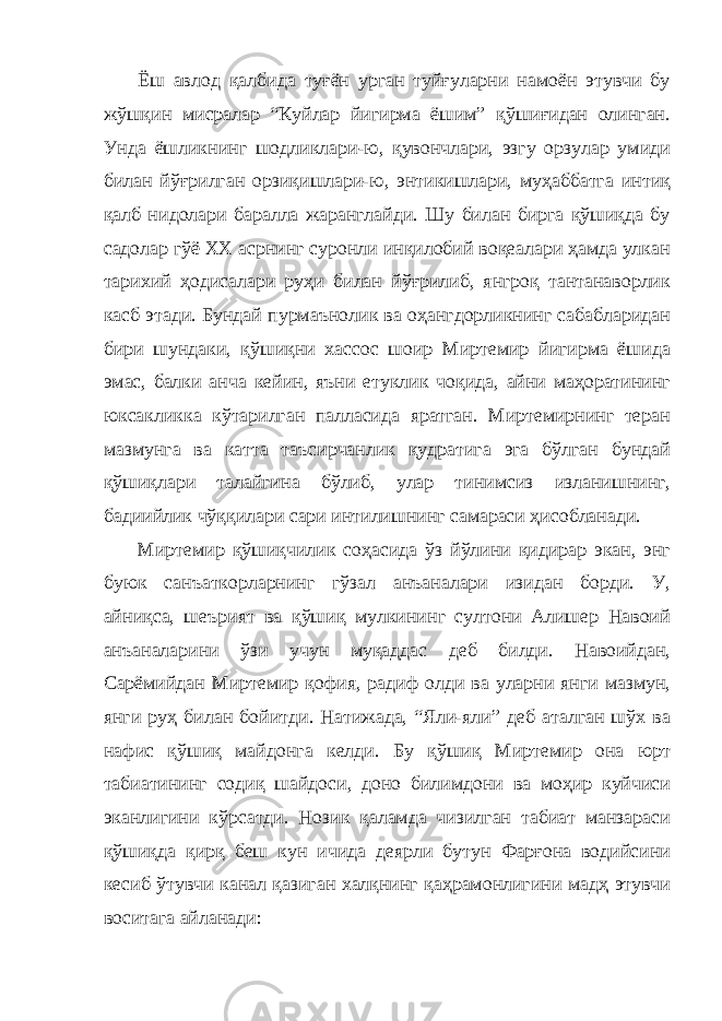 Ёш авлод қалбида туғён урган туйғуларни намоён этувчи бу жўшқин мисралар “Куйлар йигирма ёшим” қўшиғидан олинган. Унда ёшликнинг шодликлари-ю, қувончлари, эзгу орзулар умиди билан йўғрилган орзиқишлари-ю, энтикишлари, муҳаббатга интиқ қалб нидолари баралла жаранглайди. Шу билан бирга қўшиқда бу садолар гўё ХХ асрнинг суронли инқилобий воқеалари ҳамда улкан тарихий ҳодисалари руҳи билан йўғрилиб, янгроқ тантанаворлик касб этади. Бундай пурмаънолик ва оҳангдорликнинг сабабларидан бири шундаки, қўшиқни хассос шоир Миртемир йигирма ёшида эмас, балки анча кейин, яъни етуклик чоқида, айни маҳоратининг юксакликка кўтарилган палласида яратган. Миртемирнинг теран мазмунга ва катта таъсирчанлик қудратига эга бўлган бундай қўшиқлари талайгина бўлиб, улар тинимсиз изланишнинг, бадиийлик чўққилари сари интилишнинг самараси ҳисобланади. Миртемир қўшиқчилик соҳасида ўз йўлини қидирар экан, энг буюк санъаткорларнинг гўзал анъаналари изидан борди. У, айниқса, шеърият ва қўшиқ мулкининг султони Алишер Навоий анъаналарини ўзи учун муқаддас деб билди. Навоийдан, Сарёмийдан Миртемир қофия, радиф олди ва уларни янги мазмун, янги руҳ билан бойитди. Натижада, “Яли-яли” деб аталган шўх ва нафис қўшиқ майдонга келди. Бу қўшиқ Миртемир она юрт табиатининг содиқ шайдоси, доно билимдони ва моҳир куйчиси эканлигини кўрсатди. Нозик қаламда чизилган табиат манзараси қўшиқда қирқ беш кун ичида деярли бутун Фарғона водийсини кесиб ўтувчи канал қазиган халқнинг қаҳрамонлигини мадҳ этувчи воситага айланади: 