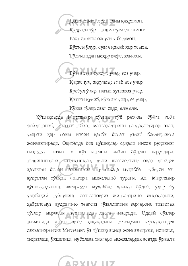 Дашт юзига юрди элим қаҳрамон, Қудрати зўр – топмағуси тоғ омон: Бахт сувини очғуси у бегумон, Бўстон ўлур, сувга қониб ҳар томон. Тўлқинидан меҳру вафо, яли-яли. Бўйларида сухсур учар, ғоз учар, Қирғовул, оққувлар этиб ноз учар, Булбул ўқир, нағма хушовоз учар, Қишни қувиб, кўклам учар, ёз учар, Кўкка тўлар савт-садо, яли-яли. Қўшиқларда Миртемир сўздан гўё рассом бўёғи каби фойдаланиб, рангин табиат манзараларини гавдалантирар экан, уларни ҳар доим инсон қалби билан узвий боғлиқликда жонлантиради. Оқибатда биз қўшиқлар орқали инсон руҳининг ниҳоятда нозик ва кўз илғаши қийин бўлган қирралари, талпинишлари, интилишлар, яъни ҳиссиётнинг оқар дарёдек ҳаракати билан танишамиз. Бу дарёда муҳаббат туйғуси энг қудратли тўлқин сингари мавжланиб туради. Ҳа, Миртемир қўшиқларининг аксарияти муҳаббат ҳақида бўлиб, улар бу умрбоқий туйғунинг сон-саноқсиз жилвалари-ю жилоларини, ҳайратомуз қудрати-ю тенгсиз гўзаллигини заргарона тизилган сўзлар маржони воситасида юзага чиқаради. Оддий сўзлар тизмасида улкан ҳаёт ҳақиқатини таъсирчан ифодалашдек санъаткорликка Миртемир ўз қўшиқларида жонлантириш, истиора, сифатлаш, ўхшатиш, муболаға сингари мажозлардан ғоятда ўринли 