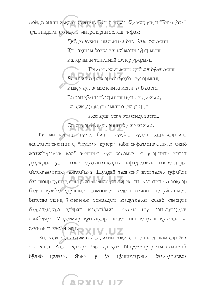 фойдаланиш орқали эришди. Бунга иқрор бўлмоқ учун “Бир гўзал” қўшиғидаги қуйидаги мисраларни эслаш кифоя: Дейдиларким, шаҳримда бир гўзал бормиш, Ҳар оқшом боққа кириб мани сўрармиш. Изларимни тополмай оҳлар урармиш – Гир-гир юрармиш, ҳайрон бўлармиш. Ўлтириб япроқлар-ла суҳбат қурармиш, Ишқ учун осмас кимса мени, деб дорга – Баъзан қўлин чўзармиш мунгли дуторга, Соғлиқлар тилар эмиш олисда ёрга, Асл хушторга, ҳажрида зорга... Саломлар йўллар эмиш бу интизорга. Бу мисраларда гўзал билан суҳбат қурган япроқларнинг жонлантирилишига, “мунгли дутор” каби сифатлашларнинг ажиб жозибадорлик касб этишига дуч келамиз ва уларнинг инсон руҳидаги ўта нозик тўлғанишларни ифодаловчи воситаларга айланганлигини англаймиз. Шундай тасвирий воситалар туфайли биз шоир қўшиқларида севгилисидан айрилган гўзалнинг япроқлар билан суҳбат қуришига, томошага келган осмоннинг ўйнашига, бепарво ошиқ йигитнинг осмондаги юлдузларни санаб етмоқчи бўлганлигига ҳайрон қолмаймиз. Худди шу санъаткорлик оқибатида Миртемир қўшиқлари катта ишонтириш қуввати ва самимият касб этади. Энг улуғвор ижтимоий-тарихий воқеалар, гениал шахслар ёки она халқ, Ватан ҳақида ёзганда ҳам, Миртемир доим самимий бўлиб қолади. Яъни у ўз қўшиқларида баландпарвоз 