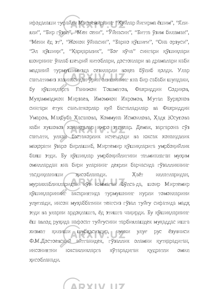 ифодалаши туфайли Миртемирнинг “Куйлар йигирма ёшим”, “Яли- яли”, “Бир гўзал”, “Мен сени”, “Ўйнасин”, “Битта ўзим биламан”, “Мени ёд эт”, “Жонон ўйнасин”, “Барно қўшиғи”, “Она орзуси”, “Эл қўшиқи”, “Қарқаралик”, “Боғ кўча” сингари қўшиқлари шоирнинг ўнлаб шеърий китоблари, достонлари ва драмалари каби маданий турмушимизда сезиларли воқеа бўлиб қолди. Улар санъатимиз хазинасидан ўрин олишининг яна бир сабаби шундаки, бу қўшиқларга Ғанижон Тошматов, Фахриддин Содиқов, Муҳаммаджон Мирзаев, Имомжон Икромов, Мутал Бурҳонов сингари етук санъаткорлар куй басталадилар ва Фахриддин Умаров, Маҳбуба Ҳасанова, Коммуна Исмоилова, Ҳадя Юсупова каби хушовоз хонандалар ижро этдилар. Демак, заргарона сўз санъати, улкан бастакорлик истеъдоди ва юксак хонандалик маҳорати ўзаро бирлашиб, Миртемир қўшиқларига умрбоқийлик бахш этди. Бу қўшиқлар умрбоқийлигини таъминлаган муҳим омиллардан яна бири уларнинг деярли барчасида гўзалликнинг тасдиқланиши ҳисобланади. Ҳаёт иллатларидан, мураккабликларидан кўз юммаган бўлса-да, шоир Миртемир қўшиқларининг аксариятида турмушнинг нурли томонларини улуғлади, инсон муҳаббатини тенгсиз гўзал туйғу сифатида мадҳ этди ва уларни ардоқлашга, ёд этишга чақирди. Бу қўшиқларнинг ёш авлод руҳида нафосат туйғусини тарбиялашдек муқаддас ишга хизмат қилиши шубҳасиздир, чунки улуғ рус ёзувчиси Ф.М.Достоевский айтганидек, гўзаллик оламни қутқарадиган, инсониятни юксакликларга кўтарадиган қудратли омил ҳисобланади. 